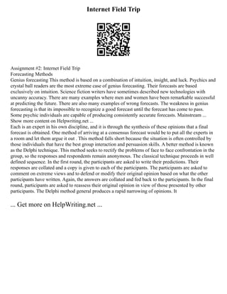 Internet Field Trip
Assignment #2: Internet Field Trip
Forecasting Methods
Genius forecasting This method is based on a combination of intuition, insight, and luck. Psychics and
crystal ball readers are the most extreme case of genius forecasting. Their forecasts are based
exclusively on intuition. Science fiction writers have sometimes described new technologies with
uncanny accuracy. There are many examples where men and women have been remarkable successful
at predicting the future. There are also many examples of wrong forecasts. The weakness in genius
forecasting is that its impossible to recognize a good forecast until the forecast has come to pass.
Some psychic individuals are capable of producing consistently accurate forecasts. Mainstream ...
Show more content on Helpwriting.net ...
Each is an expert in his own discipline, and it is through the synthesis of these opinions that a final
forecast is obtained. One method of arriving at a consensus forecast would be to put all the experts in
a room and let them argue it out . This method falls short because the situation is often controlled by
those individuals that have the best group interaction and persuasion skills. A better method is known
as the Delphi technique. This method seeks to rectify the problems of face to face confrontation in the
group, so the responses and respondents remain anonymous. The classical technique proceeds in well
defined sequence. In the first round, the participants are asked to write their predictions. Their
responses are collated and a copy is given to each of the participants. The participants are asked to
comment on extreme views and to defend or modify their original opinion based on what the other
participants have written. Again, the answers are collated and fed back to the participants. In the final
round, participants are asked to reassess their original opinion in view of those presented by other
participants. The Delphi method general produces a rapid narrowing of opinions. It
... Get more on HelpWriting.net ...
 