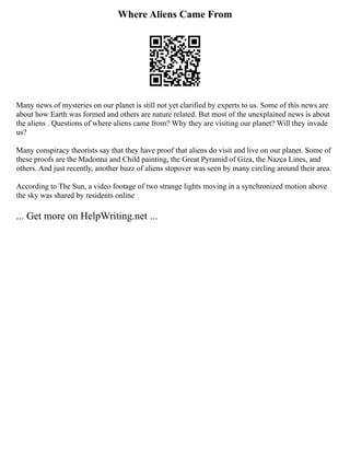 Where Aliens Came From
Many news of mysteries on our planet is still not yet clarified by experts to us. Some of this news are
about how Earth was formed and others are nature related. But most of the unexplained news is about
the aliens . Questions of where aliens came from? Why they are visiting our planet? Will they invade
us?
Many conspiracy theorists say that they have proof that aliens do visit and live on our planet. Some of
these proofs are the Madonna and Child painting, the Great Pyramid of Giza, the Nazca Lines, and
others. And just recently, another buzz of aliens stopover was seen by many circling around their area.
According to The Sun, a video footage of two strange lights moving in a synchronized motion above
the sky was shared by residents online
... Get more on HelpWriting.net ...
 