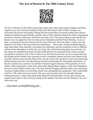 The Acts of Racism In The 20th Century Essay
The Act s of Racism In The 20th Century nbsp; nbsp; nbsp; nbsp; nbsp;Langston Hughes and Maya
Angelou were very well known authors of the early 20th century. Most of their writings were
concerned with racism and equality. During that time period there was much evidence that African
Americans had been treated unfairly, unjustly, and as if they had been beneath the whites. Segregation
of schools, churches, bathrooms, and stores were only a few of the many things wrong with this ere.
Racism was very apparent in the two short stories Graduation and One Friday Morning . In one of
these, a young girl is put down because of the color of her skin, and in the other, a whole class and
audience were made to feel lower than they should have. ... Show more content on Helpwriting.net ...
nbsp; nbsp; nbsp; nbsp; nbsp;She was treated very differently, and this caused her to have a different
outlook on the atmosphere in which she was living. The scholarship being taken away from her, for
this reason was unfortunate because she had worked hard to be recognized in the contest, and had
succeeded in winning it, only to have it taken away form her because she was not a young white girl.
Her friends and her mother were expecting to hear a wonderful surprise from her in her speech at the
assembly. Racism came into play because this was the reason why she did not receive the scholarship.
Embarrassment also came into play because she had to go through all of that public humiliation. At
first her situation was a positive one and then it became negative because of the ignorance of a few
shallow white supremacists. nbsp; nbsp; nbsp; nbsp; nbsp;In Maya Angelou s short story Graduation
racism was also evident in many ways. The story started off happy, and then it had a very sad ending..
A group of eighth graders at an all black school were anticipating their graduation. They could hardly
wait for it. The whole town was excited. This was a very big deal, and a lot of people had been
looking forward to it. nbsp; nbsp; nbsp; nbsp; nbsp;The day had finally arrived, and everyone was
seated in their chairs at the ceremony waiting for the speaker. His name was Mr. Donleavy. He was a
white male, and
... Get more on HelpWriting.net ...
 