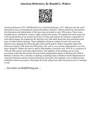 American Reformers, By Ronald G. Walters
American Reformers,1815 1860 Book Review American Reformers, 1815 1860 goes into the social
and political issues surrounding the Jackson Presidency. Ronald G. Walters effectively chronicalizes
the reformation and radicalization of the main issues prevalent in early 19th century. These issues
included slavery, alcoholism, women s rights, religion and science. He explains how these issues led
to the transformation of our country into what it is today and explains the reformers responsible for
such radical change. He emphasizes the idea that every individual during this time period had some
sense of radical reform ideology. These antebellum reformers worked to resolve the social and
political issues plaguing the nation through reform and Ronald G. Walters eloquently depicts the
reform movements of the early mid 19th century. His work is very accurate and progressive in every
sense. Ronald G. Walters has been in staff of John Hopkins University since 1970, he is a professor of
19th and 20th century social and cultural history. The emphasis of his teachings are on social
movements within the time period. He received his undergraduate degree at Stanford and a PhD at
Berkeley in history. He is currently co chairing or chairing major committees for the Organization of
American Historians and the American Historical Association. His emphasis in his writing has been
antebellum reform movements, what makes this book unique from other historical novels is it attempts
to only
... Get more on HelpWriting.net ...
 