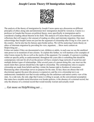 Joseph Carens Theory Of Immigration Analysis
The analysis of the theory of immigration by Joseph Carens opens up a discussion on different
principles of ethics along side and determines how immigration should be viewed as. Carens is a
professor in Canada that focuses on political theory, more specifically in immigration and is
considered a leading ethical theorist in his field. This analysis of Carens theory of constitutes on
reflections that will require a fair amount of reading on ethics and interstate migration. One must
acknowledge that Joseph Carens not just has the argument of citizenship after living in a few years in
the country , but he also has his famous open border policy. We will be analyzing Carens theory on
ethics of interstate migration by providing his view, argument, ... Show more content on
Helpwriting.net ...
It does not matter if they are documented or not, children or adults, in each case we see the unethical
state power in its treatment of non citizens. To explain this further, we will mention a few examples of
what Carens means by this as well as the merits of the argument. For example, if a person is residing
within an specific polity as undocumented, throughout the years (this is something that should be
contemporary relevant for all of us) the person will have created a huge network of social ties and
multiple distinct types of relationships. After several years of a person doing this, one must see the
moral claim that a person should have the right to citizenship. The contemporary rules to acquire
citizenship are made from beliefs and they violate the human right to freedom of conscience.
Renouncing other citizenships serves no purpose for the state. In fact, these are abuses that will
discriminate against the poor (the process is expensive), and the civic citizenship test is an
undemocratic standardize test that reveals nothing else the unfairness and nation centric view of the
state. As a side note, the only edge that Carens is willing to accept, on the conventional assumption
that states have sizeable moral discretion over border policies, is the absence of a criminal record, but
only the absence of a criminal record that would morally warrant and actually result
... Get more on HelpWriting.net ...
 