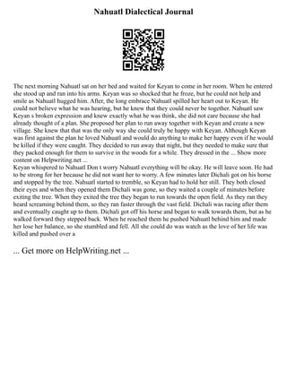 Nahuatl Dialectical Journal
The next morning Nahuatl sat on her bed and waited for Keyan to come in her room. When he entered
she stood up and ran into his arms. Keyan was so shocked that he froze, but he could not help and
smile as Nahuatl hugged him. After, the long embrace Nahuatl spilled her heart out to Keyan. He
could not believe what he was hearing, but he knew that they could never be together. Nahuatl saw
Keyan s broken expression and knew exactly what he was think, she did not care because she had
already thought of a plan. She proposed her plan to run away together with Keyan and create a new
village. She knew that that was the only way she could truly be happy with Keyan. Although Keyan
was first against the plan he loved Nahuatl and would do anything to make her happy even if he would
be killed if they were caught. They decided to run away that night, but they needed to make sure that
they packed enough for them to survive in the woods for a while. They dressed in the ... Show more
content on Helpwriting.net ...
Keyan whispered to Nahuatl Don t worry Nahuatl everything will be okay. He will leave soon. He had
to be strong for her because he did not want her to worry. A few minutes later Dichali got on his horse
and stopped by the tree. Nahuatl started to tremble, so Keyan had to hold her still. They both closed
their eyes and when they opened them Dichali was gone, so they waited a couple of minutes before
exiting the tree. When they exited the tree they began to run towards the open field. As they ran they
heard screaming behind them, so they ran faster through the vast field. Dichali was racing after them
and eventually caught up to them. Dichali got off his horse and began to walk towards them, but as he
walked forward they stepped back. When he reached them he pushed Nahuatl behind him and made
her lose her balance, so she stumbled and fell. All she could do was watch as the love of her life was
killed and pushed over a
... Get more on HelpWriting.net ...
 