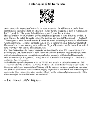 Historiography Of Karnataka
A much early historiography of Karnataka by Aluru Venkatarao also delineates on similar lines
identifying the juncture of Battle of Talikota in 1565 as the time of decline of glory of Karnataka. In
his 1917 work titled Karnataka Gatha Vaibhava , Aluru Venkata Rao writes thus:
Having flourished for 230 years this glorious kingdom disappeared in half a minute by accident. It
dies. That was the end of Karnataka s glory. The kumkum was wiped off Karnatakadevi s forehead!
The mangalsutra round her neck was cut! Karnataka s wealth was destroyed Karnataka s intellectual
wealth disappeared. The sun of Karnataka s valour set. To summarise: since that day, we people of
Karnataka have become an empty name in history. Oh, ye of Karnataka, has the time still not arrived
for a recovery of past glories? Think about it. (71)
For Aluru Venkata Rao, the glory of Karnataka has flourished for about 230 years, while the 1947
historiography of Karnataka takes it much farther back in time. However, a significant aspect to be
noticed in the above quoted excerpt is the metaphorical manner in which the land Karnataka is
sketched in the image of a goddess. The appropriation of Karnataka in the image of ... Show more
content on Helpwriting.net ...
Shilpa Phadke, speaking in general about the Women s movement in India points to the fact that:
The movement in the late 1970s constructed itself as secular but did not make any effort to define its
identity as such. It was assumed that affiliations with the women s movement were based on gender
and positions of difference were articulately largely on grounds of class rather than caste or religious
community. Class was constructed as a modern identity unlike caste or religious community, which
were seen as pre modern identities to be transcended.
... Get more on HelpWriting.net ...
 
