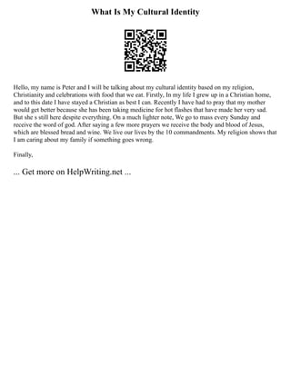 What Is My Cultural Identity
Hello, my name is Peter and I will be talking about my cultural identity based on my religion,
Christianity and celebrations with food that we eat. Firstly, In my life I grew up in a Christian home,
and to this date I have stayed a Christian as best I can. Recently I have had to pray that my mother
would get better because she has been taking medicine for hot flashes that have made her very sad.
But she s still here despite everything. On a much lighter note, We go to mass every Sunday and
receive the word of god. After saying a few more prayers we receive the body and blood of Jesus,
which are blessed bread and wine. We live our lives by the 10 commandments. My religion shows that
I am caring about my family if something goes wrong.
Finally,
... Get more on HelpWriting.net ...
 