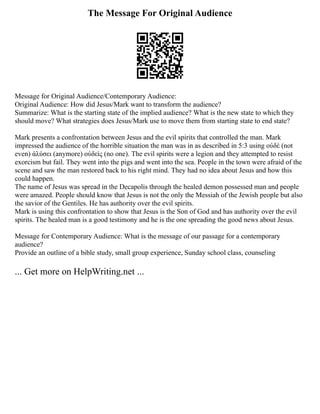 The Message For Original Audience
Message for Original Audience/Contemporary Audience:
Original Audience: How did Jesus/Mark want to transform the audience?
Summarize: What is the starting state of the implied audience? What is the new state to which they
should move? What strategies does Jesus/Mark use to move them from starting state to end state?
Mark presents a confrontation between Jesus and the evil spirits that controlled the man. Mark
impressed the audience of the horrible situation the man was in as described in 5:3 using οὐδὲ (not
even) ἁλύσει (anymore) οὐδεὶς (no one). The evil spirits were a legion and they attempted to resist
exorcism but fail. They went into the pigs and went into the sea. People in the town were afraid of the
scene and saw the man restored back to his right mind. They had no idea about Jesus and how this
could happen.
The name of Jesus was spread in the Decapolis through the healed demon possessed man and people
were amazed. People should know that Jesus is not the only the Messiah of the Jewish people but also
the savior of the Gentiles. He has authority over the evil spirits.
Mark is using this confrontation to show that Jesus is the Son of God and has authority over the evil
spirits. The healed man is a good testimony and he is the one spreading the good news about Jesus.
Message for Contemporary Audience: What is the message of our passage for a contemporary
audience?
Provide an outline of a bible study, small group experience, Sunday school class, counseling
... Get more on HelpWriting.net ...
 