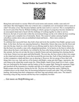Social Order In Lord Of The Flies
Being born and raised in a society filled will social norms and customs, molds a sane and civil
individual. But what happens when one is thrown into a completely new environment with no sense of
order? All sanity is lost. One becomes barbaric and the main motive is survival. This is exemplified in
the novel Lord of the Flies by William Golding in which a group of young boys become stranded on
an unoccupied island and is faced with the challenge of working together in order to survive.
However, the lack of social order within the environment brings out the evils within the boys resulting
in savagery and a complete loss of rationality. Boom. The sound of a plane carrying English
schoolboys crashes down onto an uninhabited island and bursts ... Show more content on
Helpwriting.net ...
To celebrate their successful hunt, they hold a feast and invite the members from Ralph s group to join
them. At the feast, the boys are enjoying themselves. Meanwhile, Simon slips away into the forest and
runs into the pig s head on a stick which was an offering made by Jack to the beast. Simon discovers
that the beast was actually a man with a dispatched parachute. As he hurries to the feast to inform the
others about the beast s real identity, he is killed by the boys after being mistaken for the beast. Acting
like animals, the boys do not take the time to identify Simon and start attacking him claiming that he
is the beast. Simon was torn apart and killed brutally. The next day, the boys return to their own camps
on the island and reevaluate the events that occurred the previous day. Each of them had played a role
in their companion s death and there was no denying it. However, the two group of boys deal with
things their own way. Jack and two of his hunters raid Ralph s camp and steal Piggy s spectacles, the
only thing on the island that would create fire. When Ralph s band of boys head over to Jack s camp,
they are confronted by the hunters and the leaders of the two gangs fight. During the argument, Piggy
gets knocked off the mountain by a boulder and falls to his death, and Sam and Eric get captured.
Ralph escapes into the forest, fearing for his life. The boys are losing their sanity. Fighting for
complete power on the island, they are becoming belligerent towards each other. They are killing,
hunting, and looting from their companions with their rage and nobody really cares. The island is
becoming a dog eat dog warzone and the boys have completely lost their
... Get more on HelpWriting.net ...
 