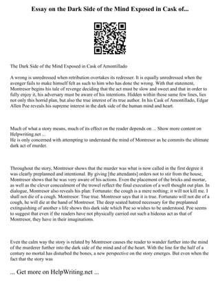 Essay on the Dark Side of the Mind Exposed in Cask of...
The Dark Side of the Mind Exposed in Cask of Amontillado
A wrong is unredressed when retribution overtakes its redresser. It is equally unredressed when the
avenger fails to make himself felt as such to him who has done the wrong. With that statement,
Montresor begins his tale of revenge deciding that the act must be slow and sweet and that in order to
fully enjoy it, his adversary must be aware of his intentions. Hidden within those same few lines, lies
not only this horrid plan, but also the true interest of its true author. In his Cask of Amontillado, Edgar
Allen Poe reveals his supreme interest in the dark side of the human mind and heart.
Much of what a story means, much of its effect on the reader depends on ... Show more content on
Helpwriting.net ...
He is only concerned with attempting to understand the mind of Montresor as he commits the ultimate
dark act of murder.
Throughout the story, Montresor shows that the murder was what is now called in the first degree it
was clearly preplanned and intentional. By giving [the attendants] orders not to stir from the house,
Montresor shows that he was very aware of his actions. Even the placement of the bricks and mortar,
as well as the clever concealment of the trowel reflect the final execution of a well thought out plan. In
dialogue, Montresor also reveals his plan: Fortunato: the cough is a mere nothing; it will not kill me. I
shall not die of a cough. Montresor: True true. Montresor says that it is true. Fortunato will not die of a
cough, he will die at the hand of Montresor. The deep seated hatred necessary for the preplanned
extinguishing of another s life shows this dark side which Poe so wishes to be understood. Poe seems
to suggest that even if the readers have not physically carried out such a hideous act as that of
Montresor, they have in their imaginations.
Even the calm way the story is related by Montresor causes the reader to wander further into the mind
of the murderer further into the dark side of the mind and of the heart. With the line for the half of a
century no mortal has disturbed the bones, a new perspective on the story emerges. But even when the
fact that the story was
... Get more on HelpWriting.net ...
 