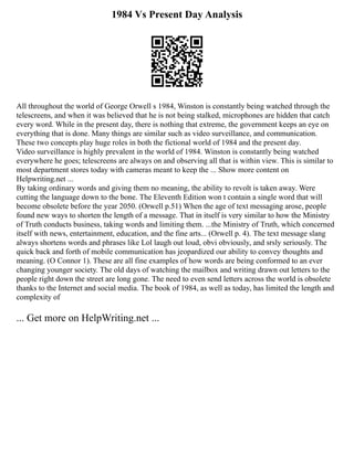 1984 Vs Present Day Analysis
All throughout the world of George Orwell s 1984, Winston is constantly being watched through the
telescreens, and when it was believed that he is not being stalked, microphones are hidden that catch
every word. While in the present day, there is nothing that extreme, the government keeps an eye on
everything that is done. Many things are similar such as video surveillance, and communication.
These two concepts play huge roles in both the fictional world of 1984 and the present day.
Video surveillance is highly prevalent in the world of 1984. Winston is constantly being watched
everywhere he goes; telescreens are always on and observing all that is within view. This is similar to
most department stores today with cameras meant to keep the ... Show more content on
Helpwriting.net ...
By taking ordinary words and giving them no meaning, the ability to revolt is taken away. Were
cutting the language down to the bone. The Eleventh Edition won t contain a single word that will
become obsolete before the year 2050. (Orwell p.51) When the age of text messaging arose, people
found new ways to shorten the length of a message. That in itself is very similar to how the Ministry
of Truth conducts business, taking words and limiting them. ...the Ministry of Truth, which concerned
itself with news, entertainment, education, and the fine arts... (Orwell p. 4). The text message slang
always shortens words and phrases like Lol laugh out loud, obvi obviously, and srsly seriously. The
quick back and forth of mobile communication has jeopardized our ability to convey thoughts and
meaning. (O Connor 1). These are all fine examples of how words are being conformed to an ever
changing younger society. The old days of watching the mailbox and writing drawn out letters to the
people right down the street are long gone. The need to even send letters across the world is obsolete
thanks to the Internet and social media. The book of 1984, as well as today, has limited the length and
complexity of
... Get more on HelpWriting.net ...
 