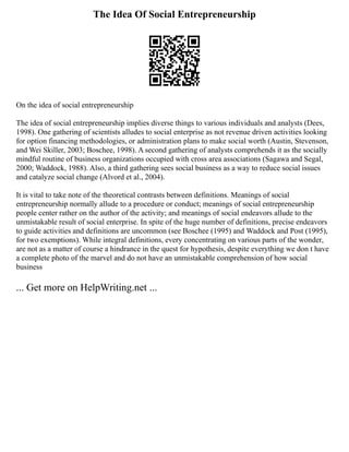 The Idea Of Social Entrepreneurship
On the idea of social entrepreneurship
The idea of social entrepreneurship implies diverse things to various individuals and analysts (Dees,
1998). One gathering of scientists alludes to social enterprise as not revenue driven activities looking
for option financing methodologies, or administration plans to make social worth (Austin, Stevenson,
and Wei Skiller, 2003; Boschee, 1998). A second gathering of analysts comprehends it as the socially
mindful routine of business organizations occupied with cross area associations (Sagawa and Segal,
2000; Waddock, 1988). Also, a third gathering sees social business as a way to reduce social issues
and catalyze social change (Alvord et al., 2004).
It is vital to take note of the theoretical contrasts between definitions. Meanings of social
entrepreneurship normally allude to a procedure or conduct; meanings of social entrepreneurship
people center rather on the author of the activity; and meanings of social endeavors allude to the
unmistakable result of social enterprise. In spite of the huge number of definitions, precise endeavors
to guide activities and definitions are uncommon (see Boschee (1995) and Waddock and Post (1995),
for two exemptions). While integral definitions, every concentrating on various parts of the wonder,
are not as a matter of course a hindrance in the quest for hypothesis, despite everything we don t have
a complete photo of the marvel and do not have an unmistakable comprehension of how social
business
... Get more on HelpWriting.net ...
 