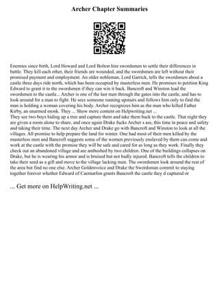 Archer Chapter Summaries
Enemies since birth, Lord Howard and Lord Bolton hire swordsmen to settle their differences in
battle. They kill each other, their friends are wounded, and the swordsmen are left without their
promised payment and employment. An older nobleman, Lord Garrick, tells the swordsmen about a
castle three days ride north, which has been occupied by masterless men. He promises to petition King
Edward to grant it to the swordsmen if they can win it back. Bancroft and Winston lead the
swordsmen to the castle... Archer is one of the last men through the gates into the castle, and has to
look around for a man to fight. He sees someone running upstairs and follows him only to find the
man is holding a woman covering his body. Archer recognizes him as the man who killed Father
Kirby, an unarmed monk. They ... Show more content on Helpwriting.net ...
They see two boys hiding up a tree and capture them and take them back to the castle. That night they
are given a room alone to share, and once again Drake fucks Archer s ass, this time in peace and safety
and taking their time. The next day Archer and Drake go with Bancroft and Winston to look at all the
villages. All promise to help prepare the land for winter. One had most of their men killed by the
masterless men and Bancroft suggests some of the women previously enslaved by them can come and
work at the castle with the promise they will be safe and cared for as long as they work. Finally they
check out an abandoned village and are ambushed by two children. One of the buildings collapses on
Drake, but he is wearing his armor and is bruised but not badly injured. Bancroft tells the children to
take their seed as a gift and move to the village lacking men. The swordsmen look around the rest of
the area but find no one else. Archer Goldenvoice and Drake the Swordsman commit to staying
together forever whether Edward of Caernarfon grants Bancroft the castle they d captured or
... Get more on HelpWriting.net ...
 