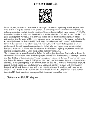 2-Methylbutane Lab
In this lab, concentrated HCl was added to 2 methyl 2 butanol in a separatory funnel. The reactants
were shaken to help the reaction occur quickly. The separatory funnel was vented several times, to
reduce pressure that resulted from the reaction which was due to the high vapor pressure of HCl. The
Hydrochloric acid will dissociate, and the H+ will react with the OH C to form H2O C. The H2O is a
good leaving group. As the LG is on a tertiary carbon, an Sn1 reaction should occur. In the rate
determining step, the water will leave, to produce a tertiary carbocation. In the second (fast) step, the
Cl nucleophile from the dissociated HCl will attack the carbocation and 2 chloro 2 mehtylbutane
forms. In this reaction, some E1 also occurs; however, HCl will react with the product of E1 to
produce the 2 chloro 2 methylbutane product. In the lab, after the reaction occurred, the product
needed to be purified as excess HCl was used and still remained. To purify the product, a series of
reactions were completed. ... Show more content on Helpwriting.net ...
The percent recovery was calculated by finding the moles of the initial and final products. The moles
of the initial product were found by multiplying the volume used by the density of 2 methyl 2 butanol,
and then dividing by the molar mass. The percent recovery was good, showing few errors were made
and that the lab went as expected. To improve the recovery, the extractions could be done even more
carefully. To analyze the purity of the product, an IR test was run. 2 methyl 2 butanol has a large OH
peak; 2 chloro 2 butane does not, but otherwise looks quite similar. The main peak on 2 chloro 2
butane is a C Cl peak; however, this peak is not revealed with this IR machine, so it could not be
analyzed. The IR chart for the experimental product did not have the OH peak and looked like the
theoretical IR chart, meaning it was dry and that the desired product had been
... Get more on HelpWriting.net ...
 