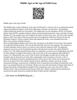 Middle Ages as the Age of Faith Essay
Middle Ages as the Age of Faith
The Middle Ages is often referred to as the Age of Faith and it is correct to do so, as during this period
religion dominated all aspects of life from architecture, literature, art and music. The dominant
religion during this period was Christianity. The middle ages saw the emergence #8230; of Christian
literary forms #8230; a popular religious culture centred around processions, icons, and relics (George
Holmes 42). The crusades were wars fought in the name of God or holy wars. The first of the crusades
began in 1095 when Pope Urban the second received an appeal for help from Alexius the first, the
Byzantine Emperor. Alexius wanted Urbans help against the Turks, a race alienated from God . ...
Show more content on Helpwriting.net ...
However philosophical disputes soon arose, this was known as the battle of Universals. One position
was called the Realist position. This was the idea that body and soul were separate. The soul goes to
its ideal realisation, heaven, there is no need to worry about the material world. The opposing
argument was known as the Nominalalist position, that physical were the only reality (Robert E.
Lamm 212). The middle ground between these two arguments was known as Conceptualism, put forth
by Peter Abelard, it suggests that reality as idea exists only in the sense apparent object (Robert E.
Lamm 213). Monasticism was a way of life for those who thought everyday life too sinful, and
decided to devote themselves to God, either communally in the monastery or lavriote, a life of
solitude. St Benedict around five hundred and forty AD set down rules which were to become the
basis for monastic life in the Catholic church; poverty, obedience, chastity, and work. In these
monasteries theology was preserved. A different form of monasticism developed in Ireland due to the
fact it was isolated from the rest of Europe. Monks were more like the hermits of Egypt rather those of
Roman Christianity. Scholarship developed in these monasteries, also a new form of art called
Hiberno Saxon. These monasteries kept literacy skills alive. Monks would transcribe and decorate
sacred texts by hand. Such texts include the Book of Kells and the Lindisfaire
... Get more on HelpWriting.net ...
 