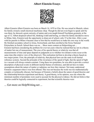 Albert Einstein Essays
Albert Einstein Albert Einstein was born on March 14, 1879 in Ulm. He was raised in Munich, where
his family owned a small electrical machinery shop. Though he did not even begin to speak until he
was three, he showed a great curiosity of nature and even taught himself Euclidean geometry at the
age of 12. Albert despised school life, thinking it dull and boring, so when his family decided to move
to Milan, Italy, Einstein took the opportunity to drop out of school, only 15 at the time. After a year
with his parents in Milan it became clear to him that he would have to make his own way in the world.
He finished secondary school in Arrau, Switzerland, and then enrolled at the Swiss National
Polytechnic in Zurich. School there was no ... Show more content on Helpwriting.net ...
Einstein had been considering the problem for over ten years when he realized that lay not in a theory
of matter but one of measurement. The crux of his special theory or relativity was that all
measurements of time and space depend on judgments as to whether two distant events occur at the
same time (the relative view of the observer). This realization led him to develop a theory based on
two major points. First, the principle of relativity, that physical laws are the same in all inertial
reference systems. Second the principle of the invariance of the speed of light, that the speed of light
in a vacuum will always remain constant. Using these two postulates, he was able to provide a correct
description of physical events in different inertial frames of reference, and did not have to make
assumptions about the nature of matter or radiation, nor how they interact. Not many understood
Einstein s argument when it was first offered. This was not because the work was too mathematically
complex or technically obscure, but because of Einstein s beliefs about the nature of good theories and
the relationship between experiment and theory. A good theory, in his opinion, was one where the
minimum number of postulates were used to account for the physical evidence. He did not believe that
theories could be logically connected to experiment, but that scientific theories were
... Get more on HelpWriting.net ...
 