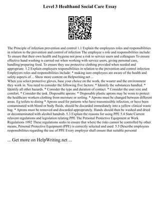 Level 3 Healthand Social Care Essay
The Principle of infection prevention and control 1.1 Explain the employees roles and responsibilities
in relation to the prevention and control of infection The employee s role and responsibilities include:
To ensure that their own health and hygiene not pose a risk to service users and colleagues To ensure
effective hand washing is carried out when working with service users, giving personal care,
handling/preparing food. To ensure they use protective clothing provided when needed and
appropriate. 1.2 Explain employers responsibilities in relation to the prevention and control infection
Employers roles and responsibilities include: * making sure employees are aware of the health and
safety aspects of ... Show more content on Helpwriting.net ...
When you select protective gloves, base your choice on the work, the wearer and the environment
they work in. You need to consider the following five factors: * Identify the substances handled. *
Identify all other hazards. * Consider the type and duration of contact. * Consider the user size and
comfort. * Consider the task. Disposable aprons: * Disposable plastic aprons may be worn to protect
the healthcare workers clothing from moisture or soiling. * Aprons must be changed between different
areas. Eg toilets to dining * Aprons used for patients who have transmissible infection, or have been
contaminated with blood or body fluids, should be discarded immediately into a yellow clinical waste
bag. * Aprons must be removed and discarded appropriately. Hands should then be washed and dried
or decontaminated with alcohol handrub. 5.3 Explain the reasons for using PPE 5.4 State Current
relavent regulations and legislation relating PPE The Personal Protective Equipment at Work
Regulations 1992 These regulations seeks to ensure that where the risks cannot be controlled by other
means, Personal Protective Equipment (PPE) is correctly selected and used. 5.5 Describe employees
responsibilities regarding the use of PPE Every employer shall ensure that suitable personal
... Get more on HelpWriting.net ...
 