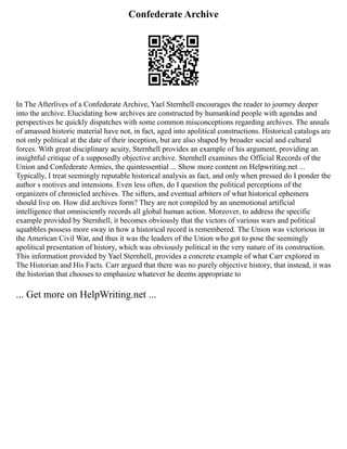 Confederate Archive
In The Afterlives of a Confederate Archive, Yael Sternhell encourages the reader to journey deeper
into the archive. Elucidating how archives are constructed by humankind people with agendas and
perspectives he quickly dispatches with some common misconceptions regarding archives. The annals
of amassed historic material have not, in fact, aged into apolitical constructions. Historical catalogs are
not only political at the date of their inception, but are also shaped by broader social and cultural
forces. With great disciplinary acuity, Sternhell provides an example of his argument, providing an
insightful critique of a supposedly objective archive. Sternhell examines the Official Records of the
Union and Confederate Armies, the quintessential ... Show more content on Helpwriting.net ...
Typically, I treat seemingly reputable historical analysis as fact, and only when pressed do I ponder the
author s motives and intensions. Even less often, do I question the political perceptions of the
organizers of chronicled archives. The sifters, and eventual arbiters of what historical ephemera
should live on. How did archives form? They are not compiled by an unemotional artificial
intelligence that omnisciently records all global human action. Moreover, to address the specific
example provided by Sternhell, it becomes obviously that the victors of various wars and political
squabbles possess more sway in how a historical record is remembered. The Union was victorious in
the American Civil War, and thus it was the leaders of the Union who got to pose the seemingly
apolitical presentation of history, which was obviously political in the very nature of its construction.
This information provided by Yael Sternhell, provides a concrete example of what Carr explored in
The Historian and His Facts. Carr argued that there was no purely objective history, that instead, it was
the historian that chooses to emphasize whatever he deems appropriate to
... Get more on HelpWriting.net ...
 