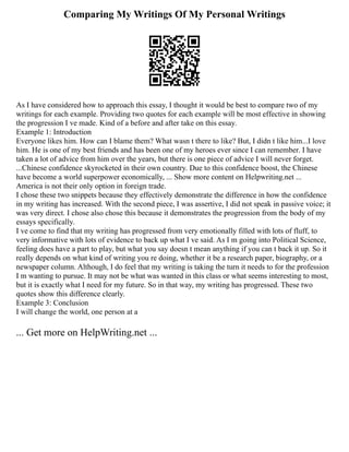 Comparing My Writings Of My Personal Writings
As I have considered how to approach this essay, I thought it would be best to compare two of my
writings for each example. Providing two quotes for each example will be most effective in showing
the progression I ve made. Kind of a before and after take on this essay.
Example 1: Introduction
Everyone likes him. How can I blame them? What wasn t there to like? But, I didn t like him...I love
him. He is one of my best friends and has been one of my heroes ever since I can remember. I have
taken a lot of advice from him over the years, but there is one piece of advice I will never forget.
...Chinese confidence skyrocketed in their own country. Due to this confidence boost, the Chinese
have become a world superpower economically, ... Show more content on Helpwriting.net ...
America is not their only option in foreign trade.
I chose these two snippets because they effectively demonstrate the difference in how the confidence
in my writing has increased. With the second piece, I was assertive, I did not speak in passive voice; it
was very direct. I chose also chose this because it demonstrates the progression from the body of my
essays specifically.
I ve come to find that my writing has progressed from very emotionally filled with lots of fluff, to
very informative with lots of evidence to back up what I ve said. As I m going into Political Science,
feeling does have a part to play, but what you say doesn t mean anything if you can t back it up. So it
really depends on what kind of writing you re doing, whether it be a research paper, biography, or a
newspaper column. Although, I do feel that my writing is taking the turn it needs to for the profession
I m wanting to pursue. It may not be what was wanted in this class or what seems interesting to most,
but it is exactly what I need for my future. So in that way, my writing has progressed. These two
quotes show this difference clearly.
Example 3: Conclusion
I will change the world, one person at a
... Get more on HelpWriting.net ...
 