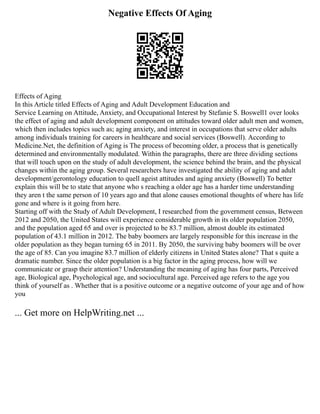 Negative Effects Of Aging
Effects of Aging
In this Article titled Effects of Aging and Adult Development Education and
Service Learning on Attitude, Anxiety, and Occupational Interest by Stefanie S. Boswell1 over looks
the effect of aging and adult development component on attitudes toward older adult men and women,
which then includes topics such as; aging anxiety, and interest in occupations that serve older adults
among individuals training for careers in healthcare and social services (Boswell). According to
Medicine.Net, the definition of Aging is The process of becoming older, a process that is genetically
determined and environmentally modulated. Within the paragraphs, there are three dividing sections
that will touch upon on the study of adult development, the science behind the brain, and the physical
changes within the aging group. Several researchers have investigated the ability of aging and adult
development/gerontology education to quell ageist attitudes and aging anxiety (Boswell) To better
explain this will be to state that anyone who s reaching a older age has a harder time understanding
they aren t the same person of 10 years ago and that alone causes emotional thoughts of where has life
gone and where is it going from here.
Starting off with the Study of Adult Development, I researched from the government census, Between
2012 and 2050, the United States will experience considerable growth in its older population 2050,
and the population aged 65 and over is projected to be 83.7 million, almost double its estimated
population of 43.1 million in 2012. The baby boomers are largely responsible for this increase in the
older population as they began turning 65 in 2011. By 2050, the surviving baby boomers will be over
the age of 85. Can you imagine 83.7 million of elderly citizens in United States alone? That s quite a
dramatic number. Since the older population is a big factor in the aging process, how will we
communicate or grasp their attention? Understanding the meaning of aging has four parts, Perceived
age, Biological age, Psychological age, and sociocultural age. Perceived age refers to the age you
think of yourself as . Whether that is a positive outcome or a negative outcome of your age and of how
you
... Get more on HelpWriting.net ...
 