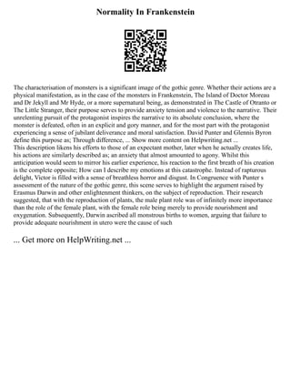 Normality In Frankenstein
The characterisation of monsters is a significant image of the gothic genre. Whether their actions are a
physical manifestation, as in the case of the monsters in Frankenstein, The Island of Doctor Moreau
and Dr Jekyll and Mr Hyde, or a more supernatural being, as demonstrated in The Castle of Otranto or
The Little Stranger, their purpose serves to provide anxiety tension and violence to the narrative. Their
unrelenting pursuit of the protagonist inspires the narrative to its absolute conclusion, where the
monster is defeated, often in an explicit and gory manner, and for the most part with the protagonist
experiencing a sense of jubilant deliverance and moral satisfaction. David Punter and Glennis Byron
define this purpose as; Through difference, ... Show more content on Helpwriting.net ...
This description likens his efforts to those of an expectant mother, later when he actually creates life,
his actions are similarly described as; an anxiety that almost amounted to agony. Whilst this
anticipation would seem to mirror his earlier experience, his reaction to the first breath of his creation
is the complete opposite; How can I describe my emotions at this catastrophe. Instead of rapturous
delight, Victor is filled with a sense of breathless horror and disgust. In Congruence with Punter s
assessment of the nature of the gothic genre, this scene serves to highlight the argument raised by
Erasmus Darwin and other enlightenment thinkers, on the subject of reproduction. Their research
suggested, that with the reproduction of plants, the male plant role was of infinitely more importance
than the role of the female plant, with the female role being merely to provide nourishment and
oxygenation. Subsequently, Darwin ascribed all monstrous births to women, arguing that failure to
provide adequate nourishment in utero were the cause of such
... Get more on HelpWriting.net ...
 