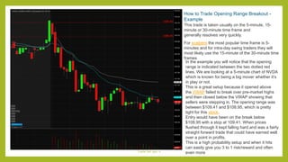 How to Trade Opening Range Breakout -
Example
This trade is taken usually on the 5-minute, 15-
minute or 30-minute time frame and
generally resolves very quickly.
For scalpers the most popular time frame is 5-
minutes and for intra-day swing traders they will
most likely use the 15-minute of the 30-minute time
frames
In the example you will notice that the opening
range is indicated between the two dotted red
lines. We are looking at a 5-minute chart of NVDA
which is known for being a big mover whether it’s
in play or not.
This is a great setup because it opened above
the VWAP failed to break over pre-market highs
and then closed below the VWAP showing that
sellers were stepping in. The opening range was
between $109.41 and $108.95, which is pretty
tight for this stock.
Entry would have been on the break below
$108.95 with a stop at 109.41. When prices
flushed through it kept falling hard and was a fairly
straight forward trade that could have earned well
over a point in profits.
This is a high probability setup and when it hits
can easily give you 3 to 1 risk/reward and often
even more
Trade Set ups -1
 