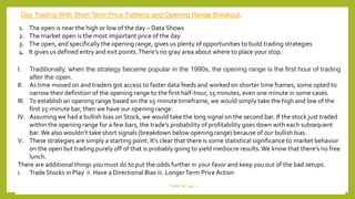 1. The open is near the high or low of the day – Data Shows
2. The market open is the most important price of the day
3. The open, and specifically the opening range, gives us plenty of opportunities to build trading strategies
4. It gives us defined entry and exit points.There’s no gray area about where to place your stop.
I. Traditionally, when the strategy became popular in the 1990s, the opening range is the first hour of trading
after the open.
II. As time moved on and traders got access to faster data feeds and worked on shorter time frames, some opted to
narrow their definition of the opening range to the first half-hour, 15 minutes, even one minute in some cases.
III. To establish an opening range based on the 15-minute timeframe, we would simply take the high and low of the
first 15-minute bar, then we have our opening range.
IV. Assuming we had a bullish bias on Stock, we would take the long signal on the second bar. If the stock just traded
within the opening range for a few bars, the trade’s probability of profitability goes down with each subsequent
bar. We also wouldn’t take short signals (breakdown below opening range) because of our bullish bias.
V. These strategies are simply a starting point. It’s clear that there is some statistical significance to market behavior
on the open but trading purely off of that is probably going to yield mediocre results.We know that there’s no free
lunch.
There are additional things you must do to put the odds further in your favor and keep you out of the bad setups.
i. Trade Stocks in Play ii. Have a Directional Bias iii. LongerTerm Price Action
Day Trading With Short Term Price Patterns and Opening Range Breakout.
Trade Set ups -1
 