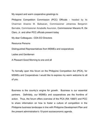 My respect and warm cooperative greetings to
Philippine Competition Commission (PCC) Officials - headed by its
Chairman Arsenio M. Balisacan, Commissioner Johannes Benjamin
Bernabe, Commissioner Amabelle Asuncion, Commissioner Macario R. De
Claro, Jr. and other PCC officials present today
My dear Colleagues - CDA EO Directors
Resource Persons
Distinguished Representatives from MSMEs and cooperatives
Ladies and Gentlemen
A Pleasant Good Morning to one and all
To formally open this forum on the Philippine Competition Act (PCA), for
MSMEs and Cooperatives I would like to express my warm welcome to all
of you.
Business is the country’s engine for growth. Business is our essential
partners. Definitely, our MSMEs and cooperatives are the frontline of
action. Thus, the forum offers overview of the PCA (RA 10667) and PCC
to share information on how to foster a culture of competition in the
Philippine business landscape in line with Philippine Development Plan and
the present administration’s 10-point socioeconomic agenda.
 