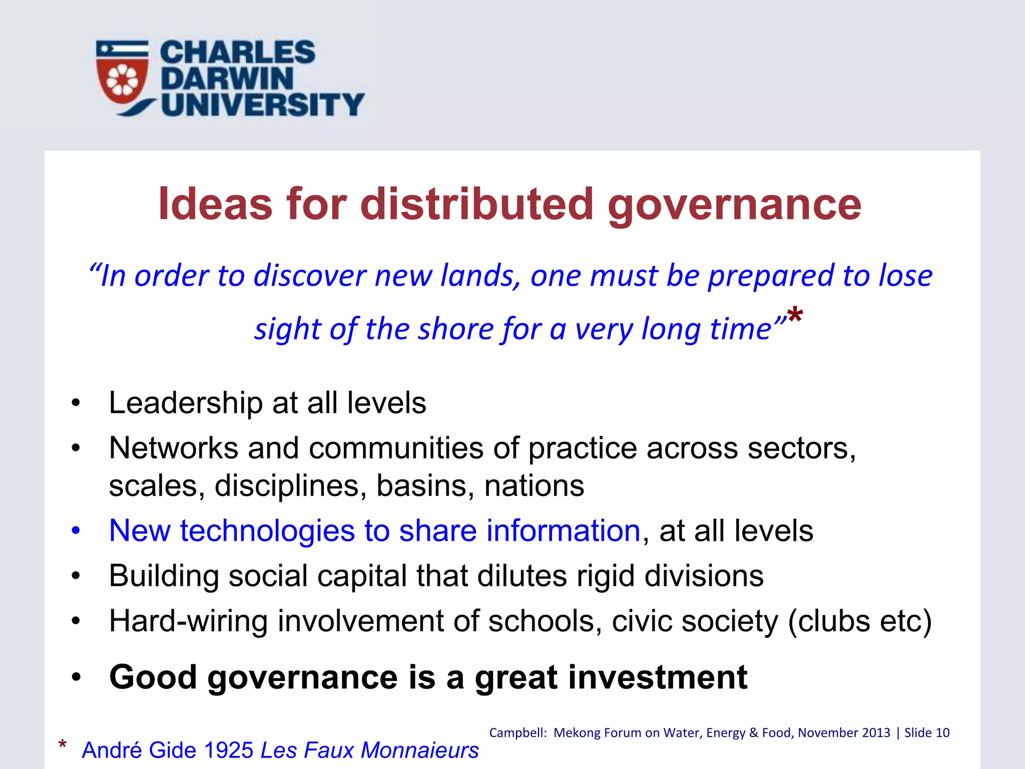 Ideas for distributed governance
“In order to discover new lands, one must be prepared to lose
sight of the shore for a very long time”*
• Leadership at all levels
• Networks and communities of practice across sectors,
scales, disciplines, basins, nations
• New technologies to share information, at all levels
• Building social capital that dilutes rigid divisions
• Hard-wiring involvement of schools, civic society (clubs etc)

• Good governance is a great investment
* André Gide 1925 Les Faux Monnaieurs

Campbell: Mekong Forum on Water, Energy & Food, November 2013 | Slide 10

 