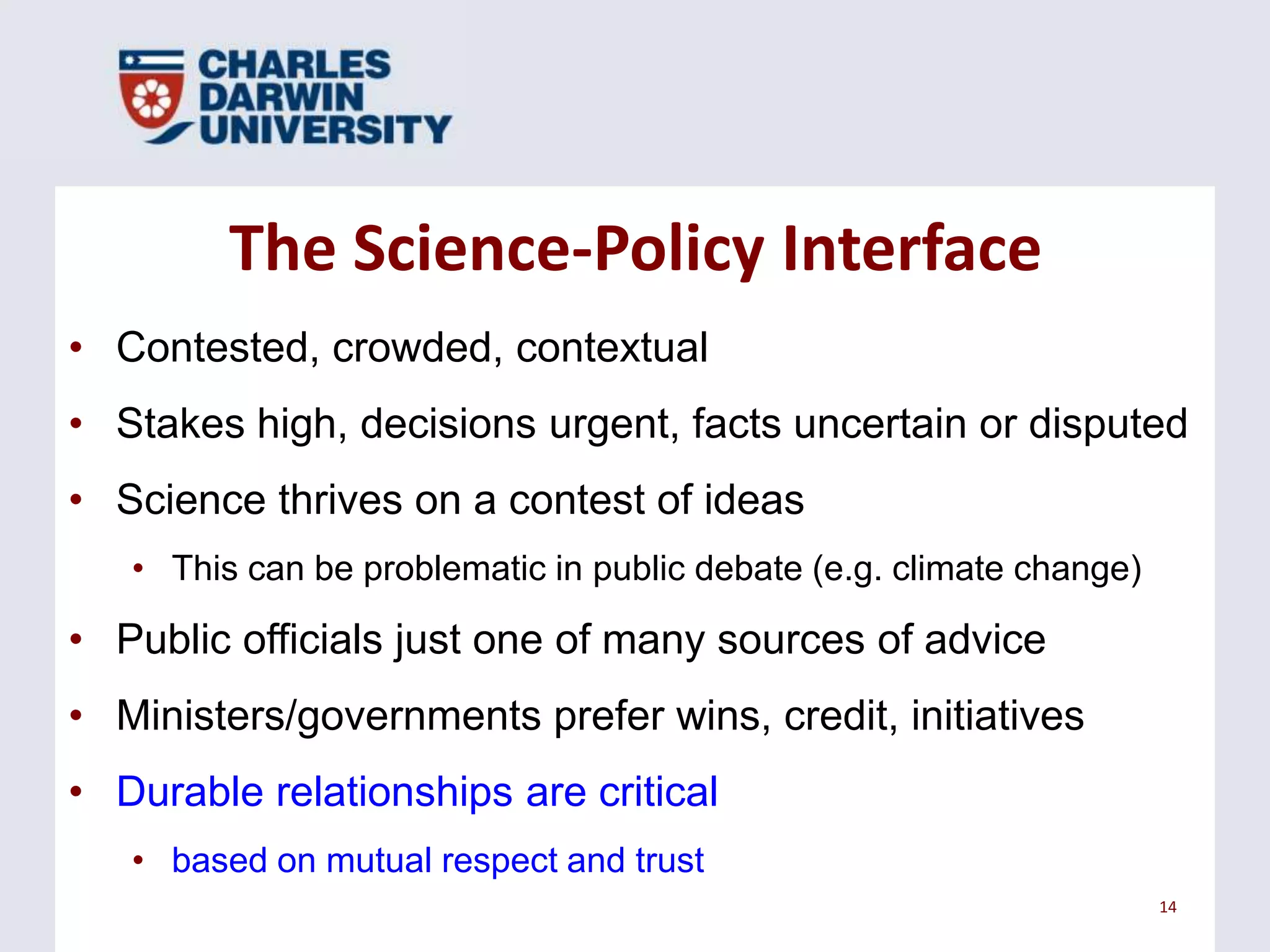 The Science-Policy Interface
• Contested, crowded, contextual
• Stakes high, decisions urgent, facts uncertain or disputed

• Science thrives on a contest of ideas
• This can be problematic in public debate (e.g. climate change)

• Public officials just one of many sources of advice

• Ministers/governments prefer wins, credit, initiatives
• Durable relationships are critical
• based on mutual respect and trust
14

 