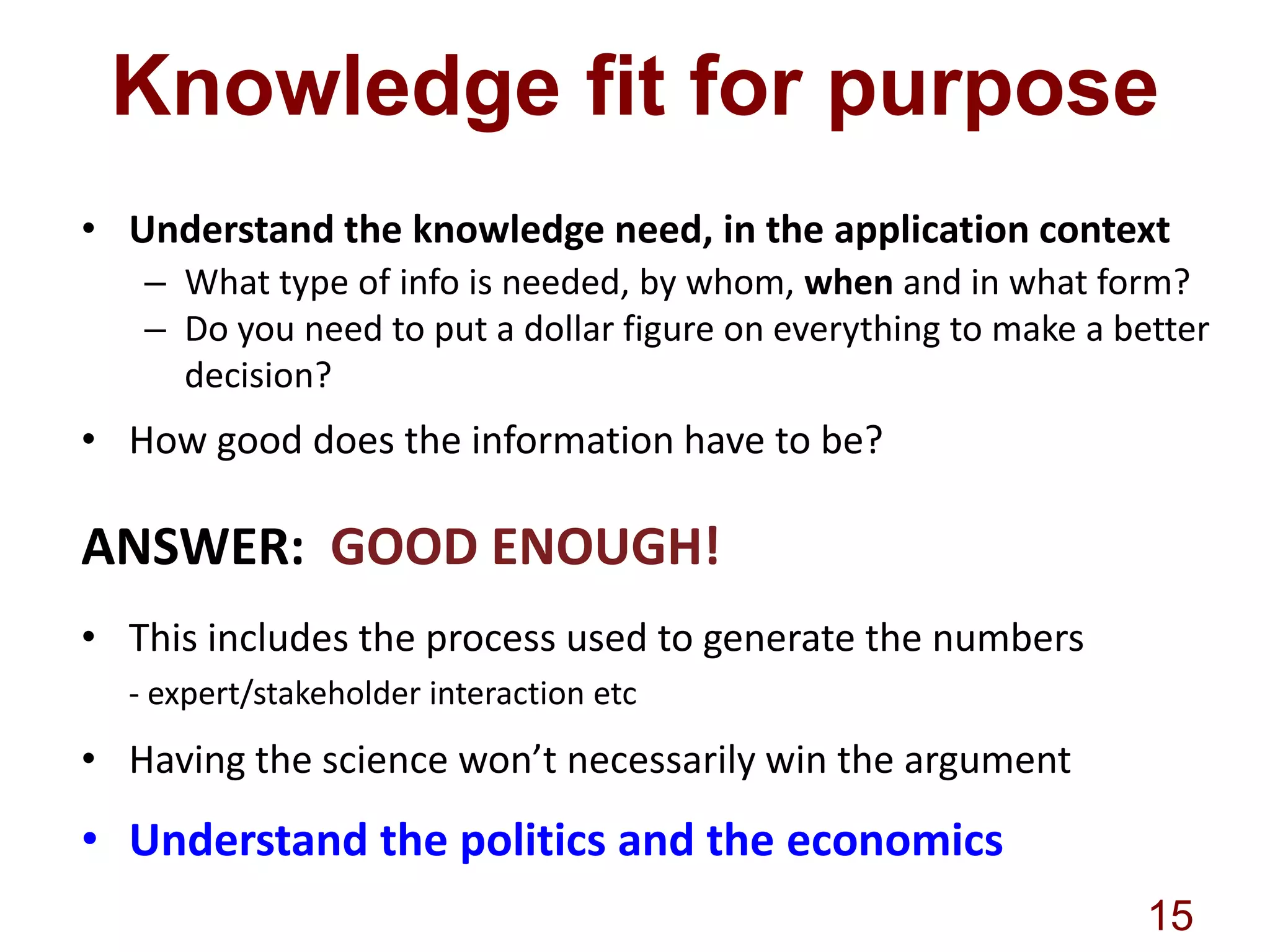 Knowledge fit for purpose
• Understand the knowledge need, in the application context
– What type of info is needed, by whom, when and in what form?
– Do you need to put a dollar figure on everything to make a better
decision?

• How good does the information have to be?

ANSWER: GOOD ENOUGH!
• This includes the process used to generate the numbers
- expert/stakeholder interaction etc

• Having the science won’t necessarily win the argument

• Understand the politics and the economics
15

 