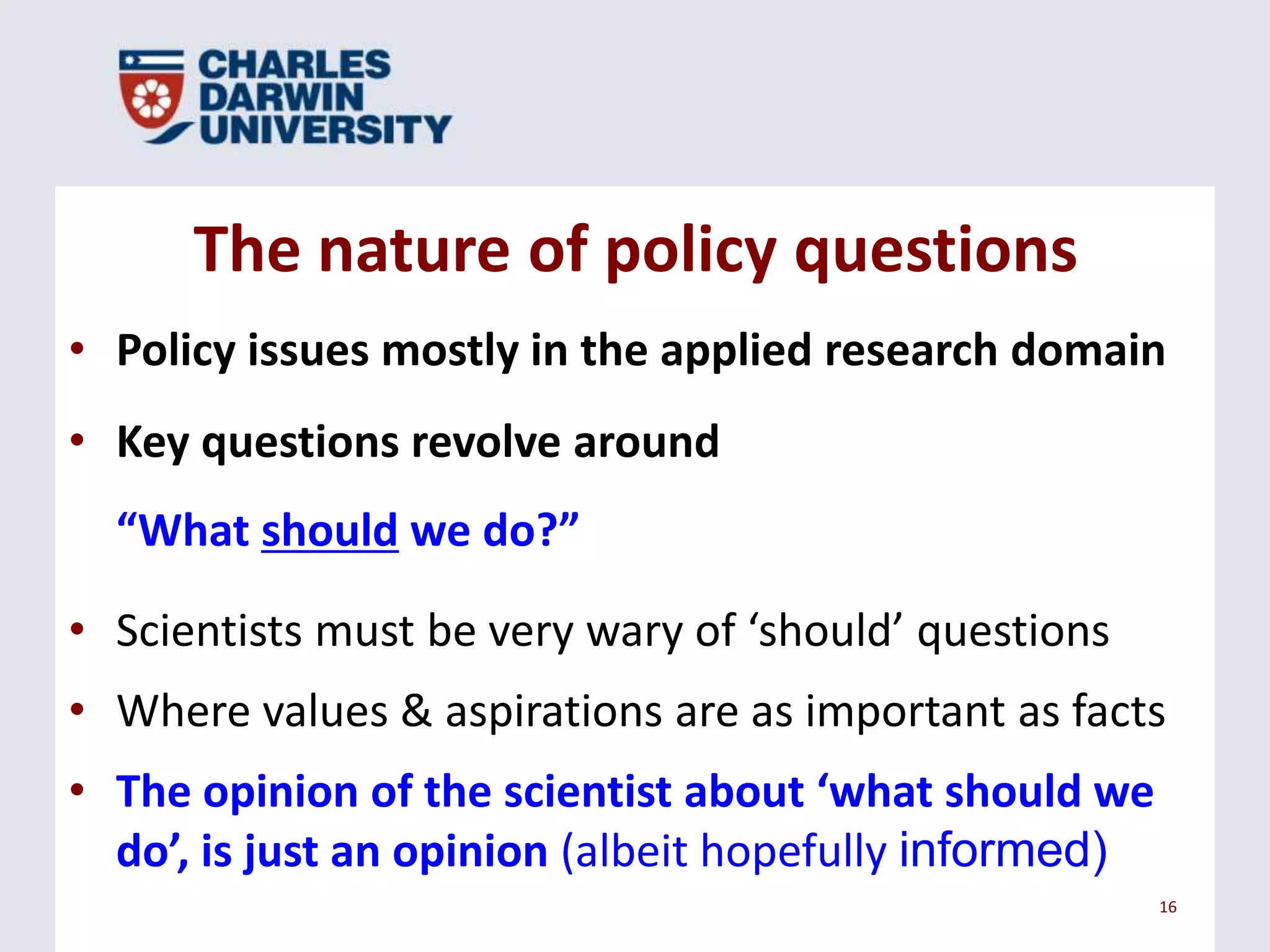 The nature of policy questions
• Policy issues mostly in the applied research domain
• Key questions revolve around
“What should we do?”
• Scientists must be very wary of ‘should’ questions
• Where values & aspirations are as important as facts

• The opinion of the scientist about ‘what should we
do’, is just an opinion (albeit hopefully informed)
16

 