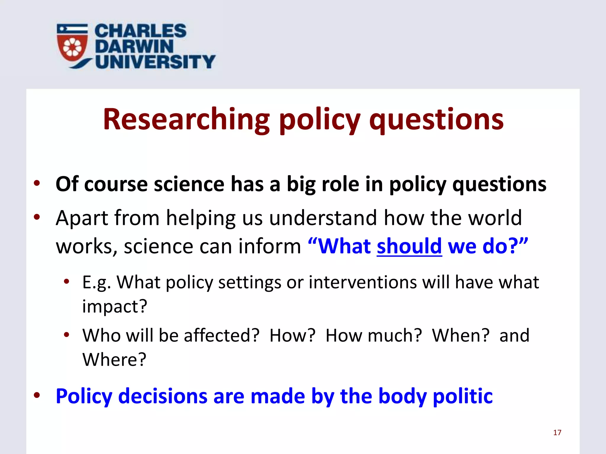 Researching policy questions
• Of course science has a big role in policy questions
• Apart from helping us understand how the world
works, science can inform “What should we do?”
• E.g. What policy settings or interventions will have what
impact?
• Who will be affected? How? How much? When? and
Where?

• Policy decisions are made by the body politic
17

 