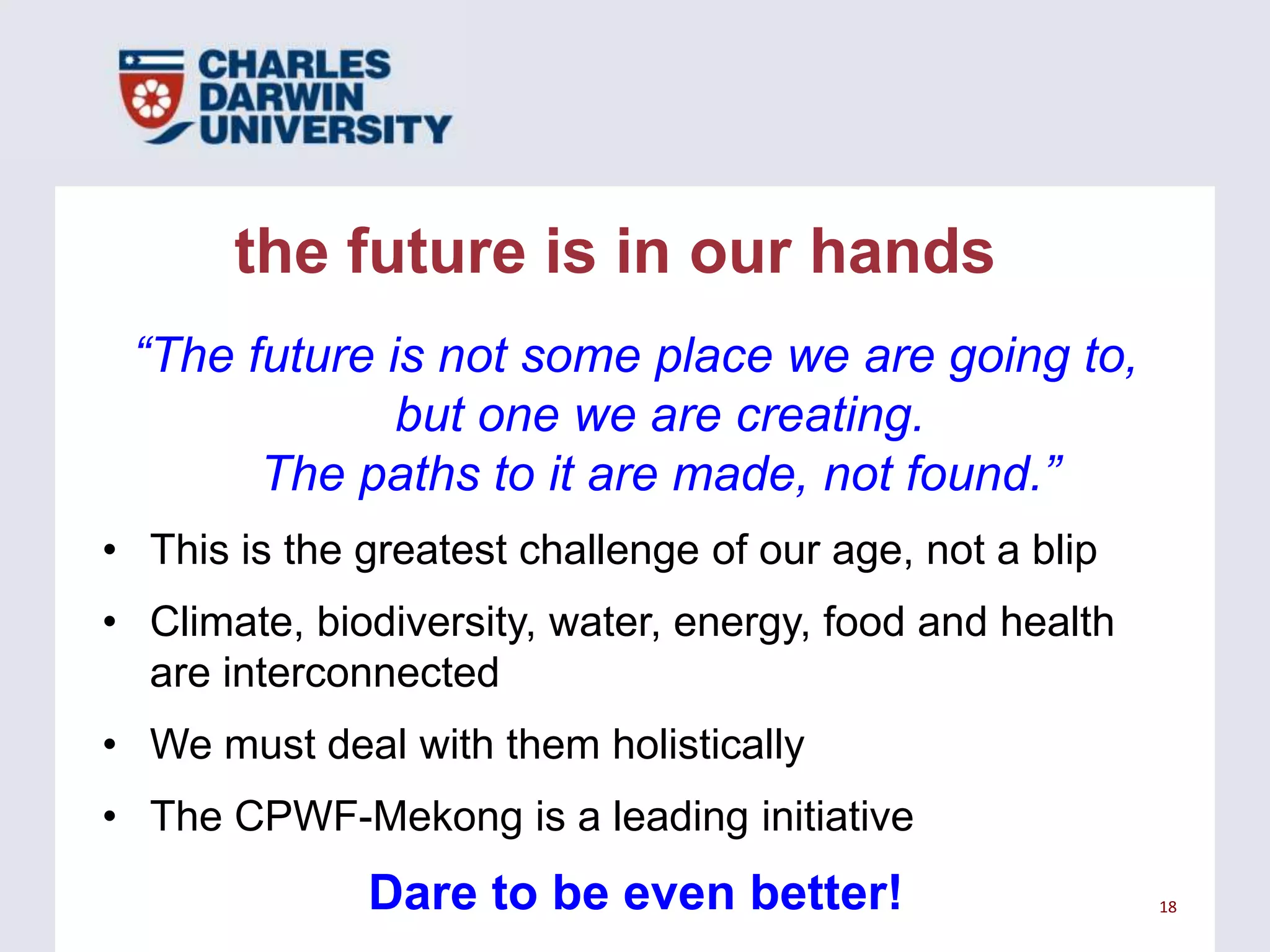 the future is in our hands
“The future is not some place we are going to,
but one we are creating.
The paths to it are made, not found.”
• This is the greatest challenge of our age, not a blip
• Climate, biodiversity, water, energy, food and health
are interconnected

• We must deal with them holistically
• The CPWF-Mekong is a leading initiative

Dare to be even better!

18

 