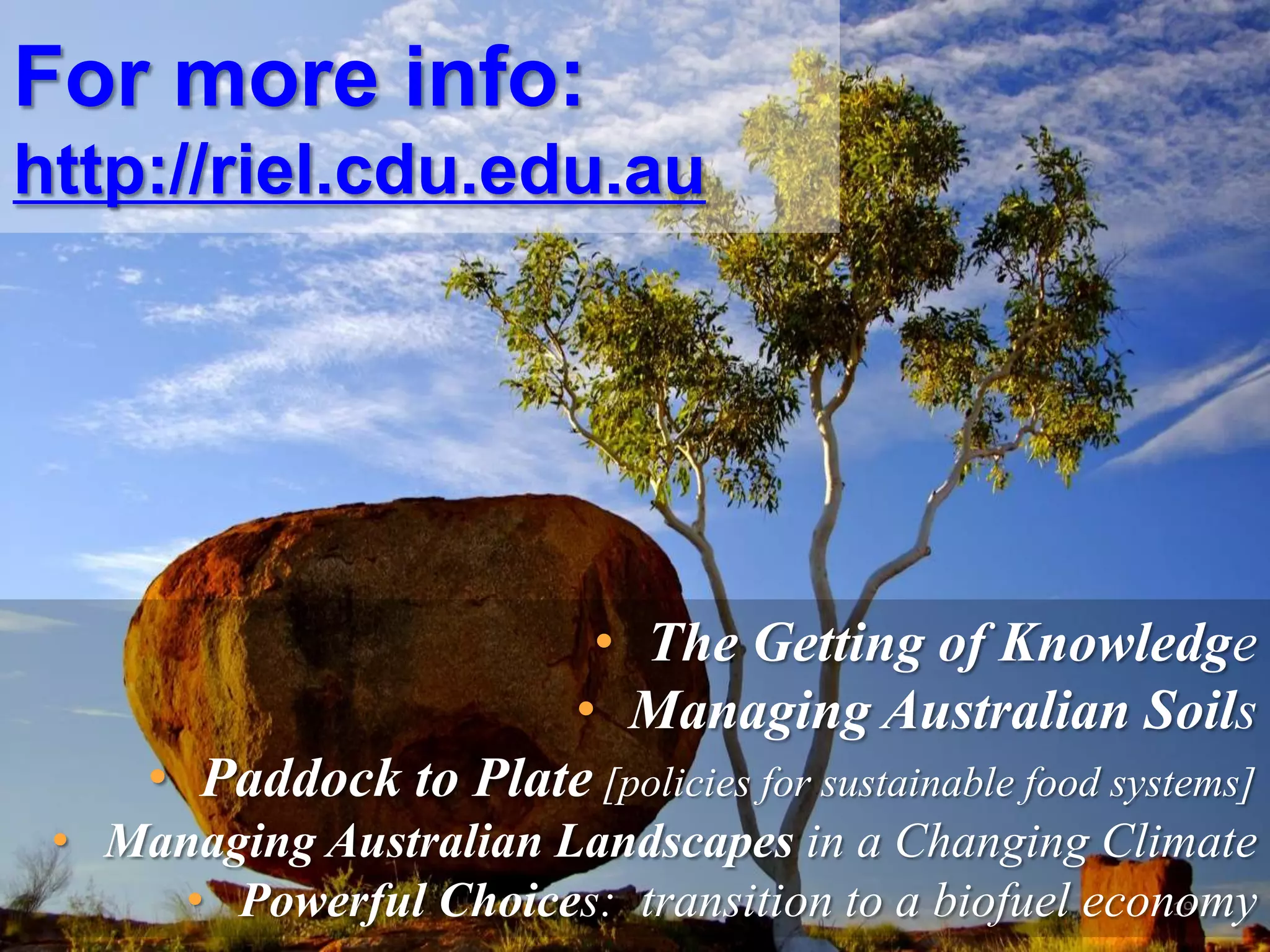 For more info:
http://riel.cdu.edu.au

• The Getting of Knowledge
• Managing Australian Soils
• Paddock to Plate [policies for sustainable food systems]
• Managing Australian Landscapes in a Changing Climate
19
• Powerful Choices: transition to a biofuel economy

 