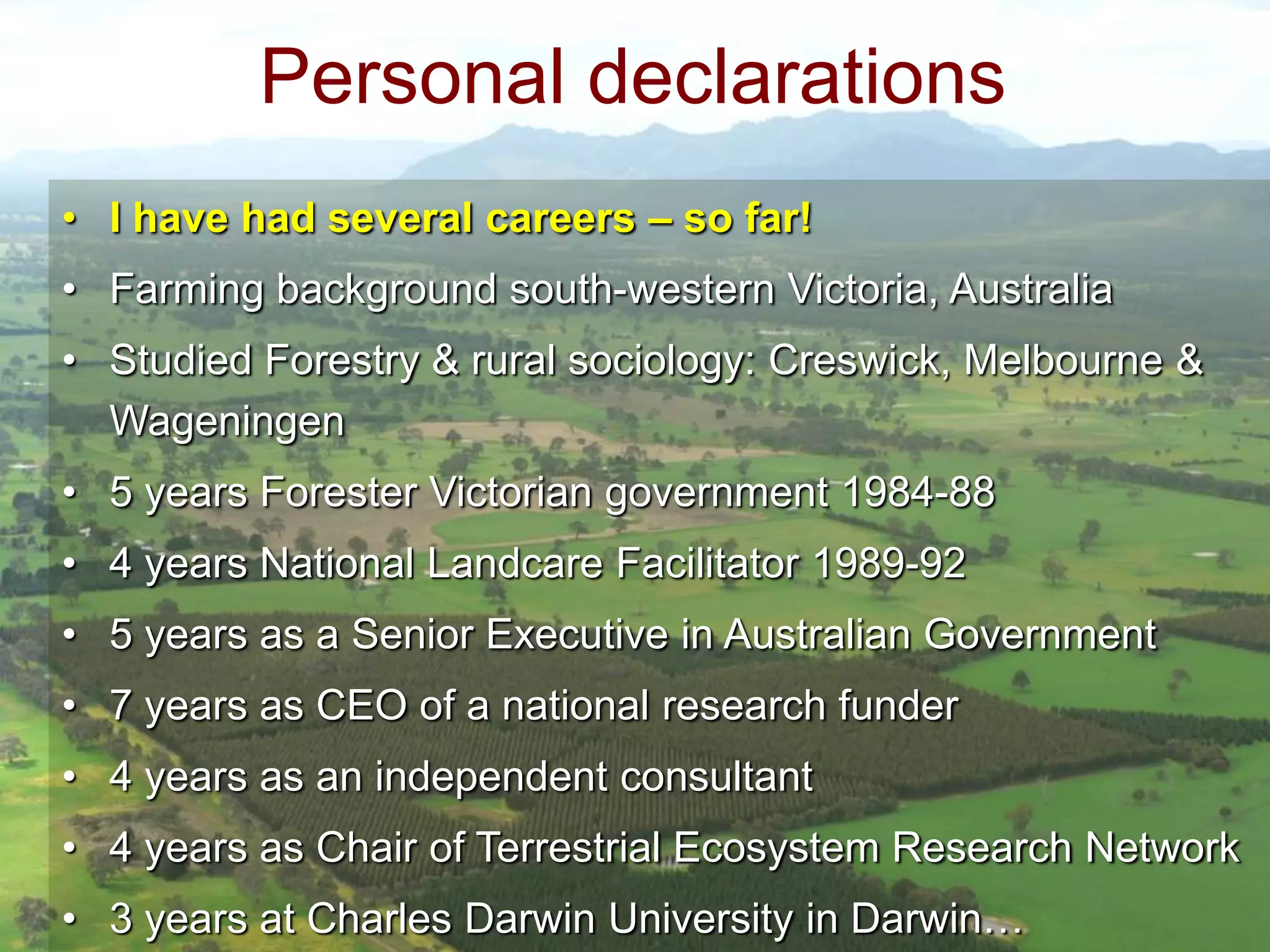 Personal declarations
• I have had several careers – so far!
• Farming background south-western Victoria, Australia
• Studied Forestry & rural sociology: Creswick, Melbourne &
Wageningen
• 5 years Forester Victorian government 1984-88

• 4 years National Landcare Facilitator 1989-92
• 5 years as a Senior Executive in Australian Government
• 7 years as CEO of a national research funder

• 4 years as an independent consultant
• 4 years as Chair of Terrestrial Ecosystem Research Network
• 3 years at Charles Darwin University in Darwin…

 