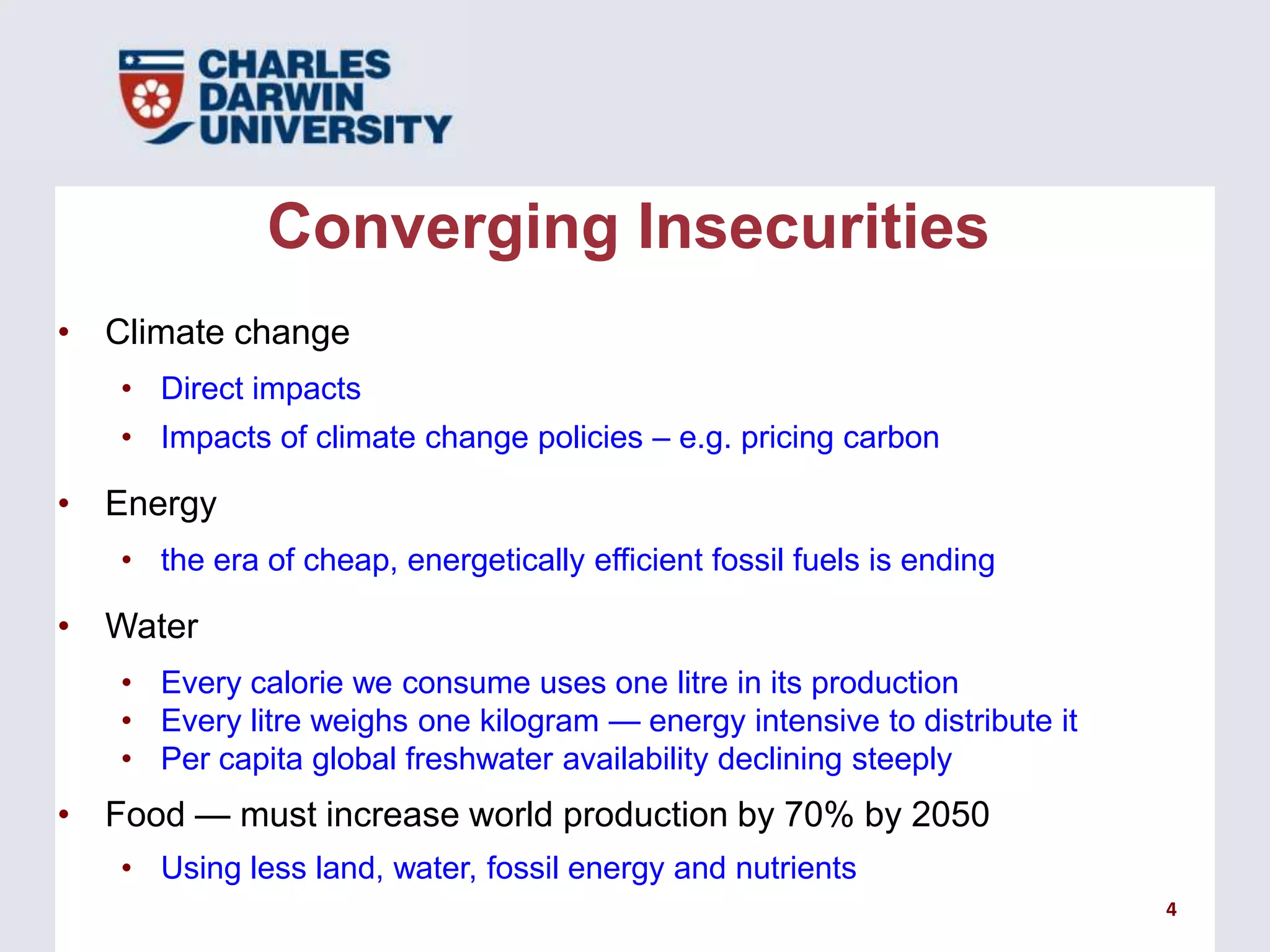Converging Insecurities
• Climate change
• Direct impacts
• Impacts of climate change policies – e.g. pricing carbon

• Energy
• the era of cheap, energetically efficient fossil fuels is ending

• Water
• Every calorie we consume uses one litre in its production
• Every litre weighs one kilogram — energy intensive to distribute it
• Per capita global freshwater availability declining steeply

• Food — must increase world production by 70% by 2050
• Using less land, water, fossil energy and nutrients
4

 