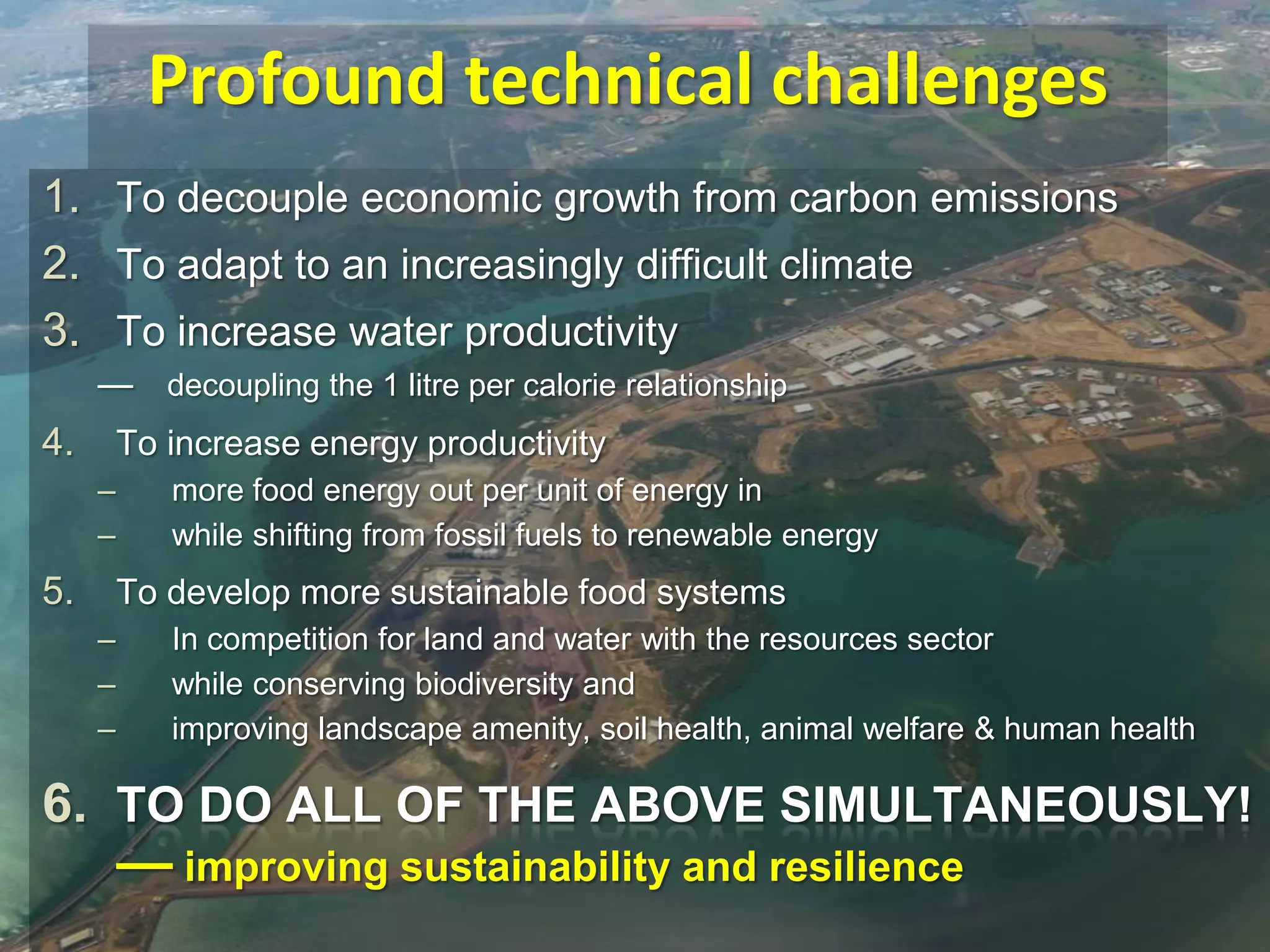 Profound technical challenges
1. To decouple economic growth from carbon emissions
2. To adapt to an increasingly difficult climate
3. To increase water productivity
— decoupling the 1 litre per calorie relationship

4.

To increase energy productivity
–
–

5.

more food energy out per unit of energy in
while shifting from fossil fuels to renewable energy

To develop more sustainable food systems
–
–
–

In competition for land and water with the resources sector
while conserving biodiversity and
improving landscape amenity, soil health, animal welfare & human health

6. TO DO ALL OF THE ABOVE SIMULTANEOUSLY!
— improving sustainability and resilience

 