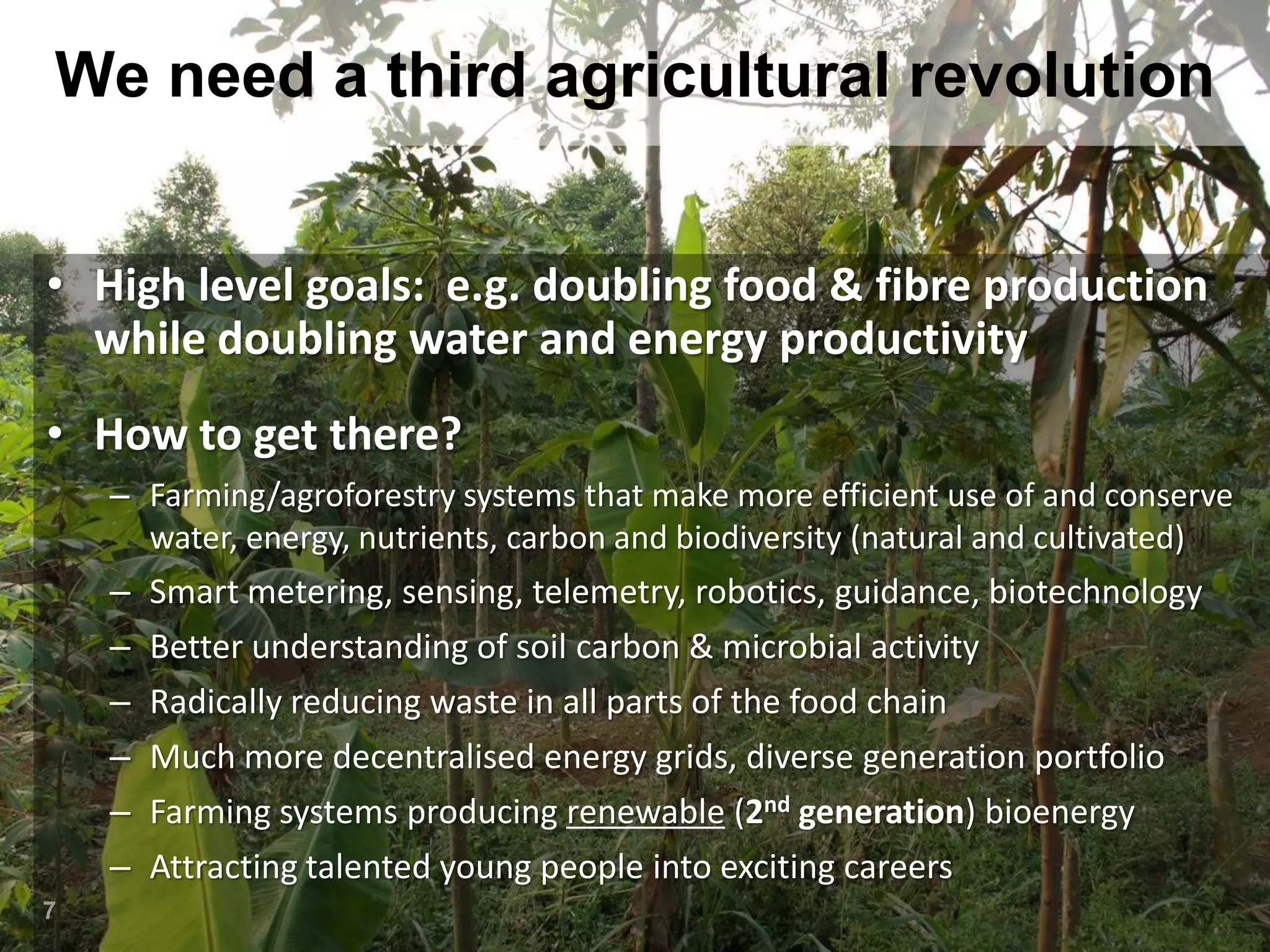 We need a third agricultural revolution
• High level goals: e.g. doubling food & fibre production
while doubling water and energy productivity
• How to get there?
– Farming/agroforestry systems that make more efficient use of and conserve
water, energy, nutrients, carbon and biodiversity (natural and cultivated)

–
–
–
–
–
–
7

Smart metering, sensing, telemetry, robotics, guidance, biotechnology
Better understanding of soil carbon & microbial activity
Radically reducing waste in all parts of the food chain
Much more decentralised energy grids, diverse generation portfolio
Farming systems producing renewable (2nd generation) bioenergy
Attracting talented young people into exciting careers

 