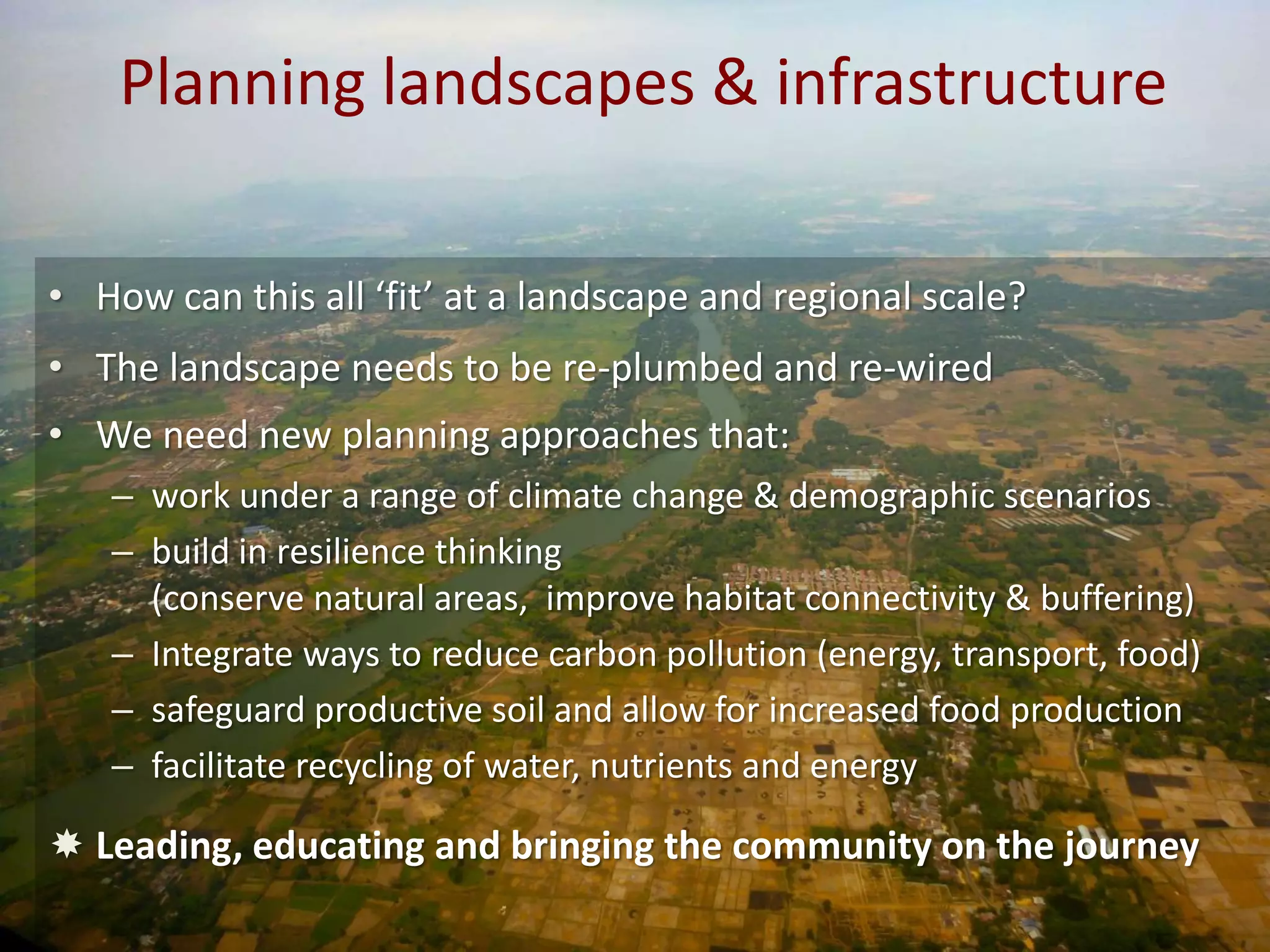 Planning landscapes & infrastructure
• How can this all ‘fit’ at a landscape and regional scale?
• The landscape needs to be re-plumbed and re-wired
• We need new planning approaches that:
– work under a range of climate change & demographic scenarios
– build in resilience thinking
(conserve natural areas, improve habitat connectivity & buffering)
– Integrate ways to reduce carbon pollution (energy, transport, food)
– safeguard productive soil and allow for increased food production
– facilitate recycling of water, nutrients and energy

 Leading, educating and bringing the community on the journey

 