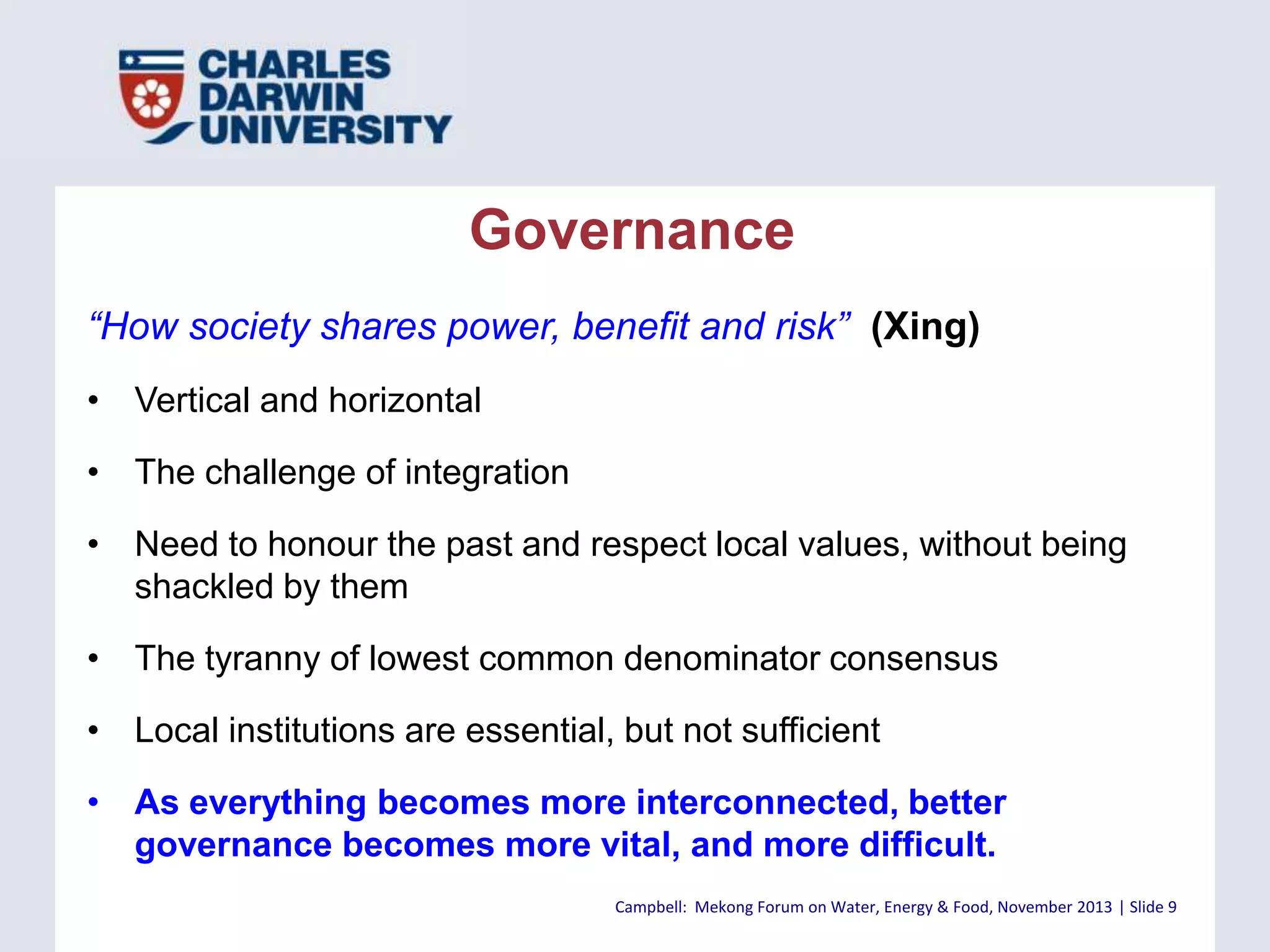 Governance
“How society shares power, benefit and risk” (Xing)
• Vertical and horizontal
• The challenge of integration
• Need to honour the past and respect local values, without being
shackled by them
• The tyranny of lowest common denominator consensus

• Local institutions are essential, but not sufficient
• As everything becomes more interconnected, better
governance becomes more vital, and more difficult.
Campbell: Mekong Forum on Water, Energy & Food, November 2013 | Slide 9

 
