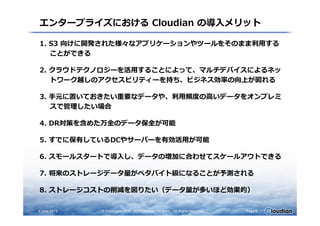 エンタープライズにおける Cloudian の導入メリット
1. S3 向けに開発された様々なアプリケーションやツールをそのまま利用する
ことができる
2. クラウドテクノロジーを活用することによって、マルチデバイスによるネッ
トワーク越しのアクセスビリティーを持ち、ビジネス効率の向上が図れる
3. ⼿元に置いておきたい重要なデータや、利用頻度の⾼いデータをオンプレミ
スで管理したい場合
4. DR対策を含めた万全のデータ保全が可能
5. すでに保有しているDCやサーバーを有効活用が可能
6. スモールスタートで導入し、データの増加に合わせてスケールアウトできる
7. 将来のストレージデータ量がペタバイト級になることが予測される
8. ストレージコストの削減を図りたい（データ量が多いほど効果的）
4 June 2013 © Copyrights 2010 - 2013 Cloudian KK & Inc. All Rights Reserved. Page 9
 