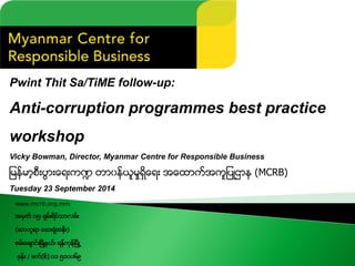 Pwint Thit Sa/TiME follow-up: 
Anti-corruption programmes best practice workshop 
Vicky Bowman, Director, Myanmar Centre for Responsible Business 
ျမန္မာ့စီးပြားေရးက႑တာ၀န္ယူမႈရွိေရးအေထာက္အကူျပဳဌာန(MCRB) 
Tuesday 23 September 2014 
www.mcrb.org.mm 
အမွတ္၁၅၊ရွမ္းရိပ္သာလမ္း 
(ဆာကူရာေဆးရံုအနီး) 
စမ္းေခ်ာင္းၿမိဳ႔နယ္၊ရန္ကုန္ၿမိဳ႕ 
ဖုန္း/ ဖက္(စ္) ၀၁၅၁၀၀၆၉  
