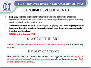 EDENRW8 DEVELOPMENTS
• TEL concept has significantly changed existing dominant practices,
introduced innovations and continues to change the landscape of learning
services at education institutions
• A broaderconcept of TEL has emerged implying the value of judgment of
improved learning services forstudents and new, innovative scenarios in
learning and teaching
• MOOCs – is a form of TEL!
New providers of TEL should try to base their approaches on the legacy of
already existing research and best practices in order to keep the current high
quality standards of practice.
MOOCs have not invented neither TEL nor online learning but the other way
around.
STATE OF THE ART
IMPORTANT ACTIONS
 