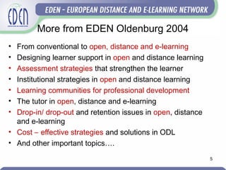 More from EDEN Oldenburg 2004
• From conventional to open, distance and e-learning
• Designing learner support in open and distance learning
• Assessment strategies that strengthen the learner
• Institutional strategies in open and distance learning
• Learning communities for professional development
• The tutor in open, distance and e-learning
• Drop-in/ drop-out and retention issues in open, distance
and e-learning
• Cost – effective strategies and solutions in ODL
• And other important topics….
5
 