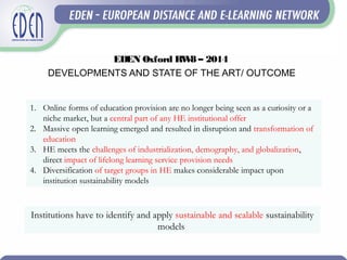 EDEN Oxford RW8 – 2014
DEVELOPMENTS AND STATE OF THE ART/ OUTCOME
1. Online forms of education provision are no longer being seen as a curiosity or a
niche market, but a central part of any HE institutional offer
2. Massive open learning emerged and resulted in disruption and transformation of
education
3. HE meets the challenges of industrialization, demography, and globalization,
direct impact of lifelong learning service provision needs
4. Diversification of target groups in HE makes considerable impact upon
institution sustainability models
Institutions have to identify and apply sustainable and scalable sustainability
models
 