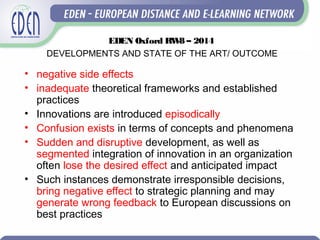 • negative side effects
• inadequate theoretical frameworks and established
practices
• Innovations are introduced episodically
• Confusion exists in terms of concepts and phenomena
• Sudden and disruptive development, as well as
segmented integration of innovation in an organization
often lose the desired effect and anticipated impact
• Such instances demonstrate irresponsible decisions,
bring negative effect to strategic planning and may
generate wrong feedback to European discussions on
best practices
EDEN Oxford RW8 – 2014
DEVELOPMENTS AND STATE OF THE ART/ OUTCOME
 