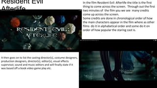 Resident Evil
Afterlife

It then goes on to list the casting director(s), costume designers,
production designers, director(s), editor(s), visual effects
supervisor, sound and music editors and will finally state if it
was based off a book video game play etc.

In the film Resident Evil: Afterlife the title is the first
thing to come across the screen. Through out the first
two minutes of the film you we see many credits
come up across the screen.
Some credits are done in chronological order of how
the main characters appear in the film where as other
films do it in alphabetical order and some do it on
order of how popular the staring cast is.

 