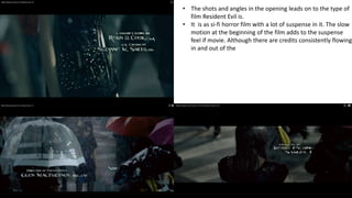 • The shots and angles in the opening leads on to the type of
film Resident Evil is.
• It is as si-fi horror film with a lot of suspense in it. The slow
motion at the beginning of the film adds to the suspense
feel if movie. Although there are credits consistently flowing
in and out of the

 
