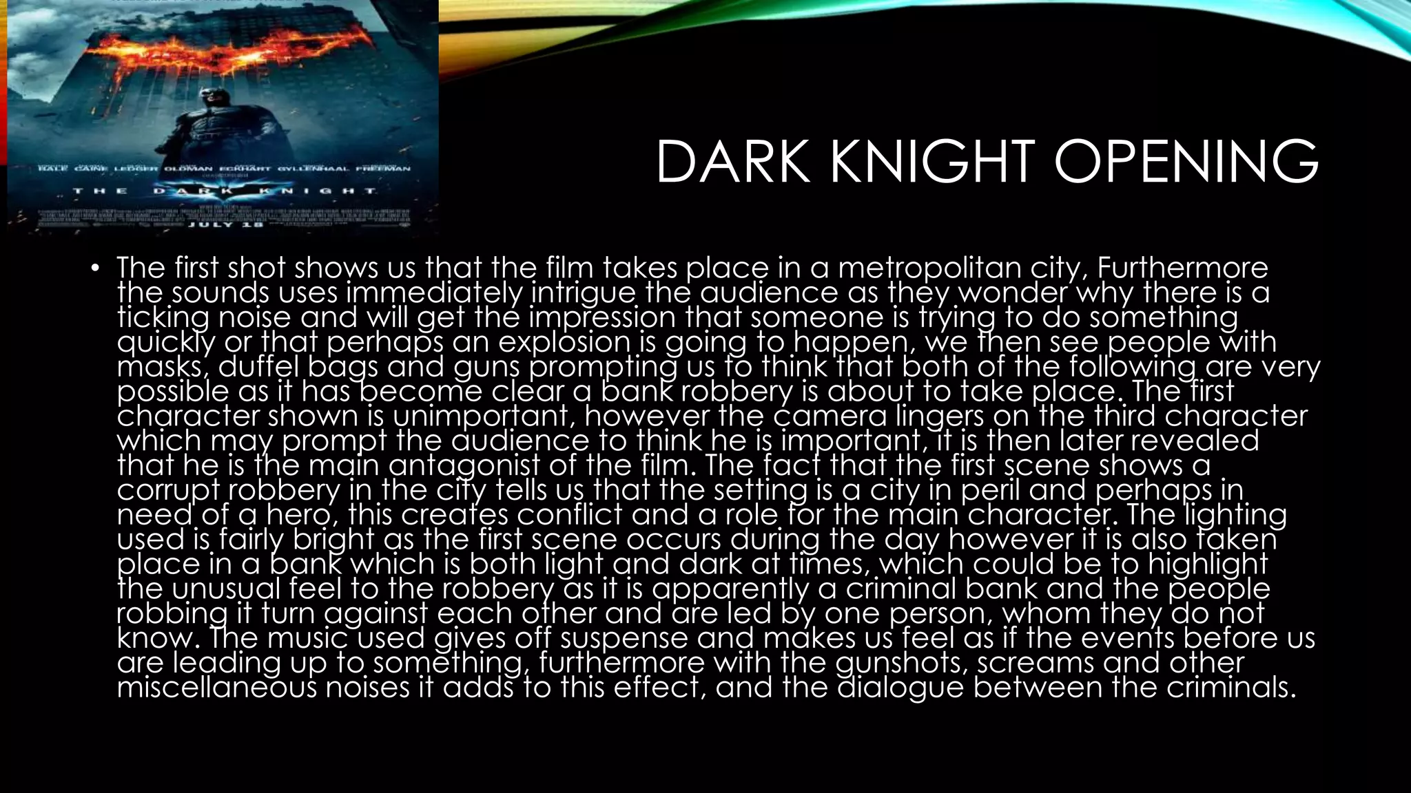 DARK KNIGHT OPENING 
• The first shot shows us that the film takes place in a metropolitan city, Furthermore 
the sounds uses immediately intrigue the audience as they wonder why there is a 
ticking noise and will get the impression that someone is trying to do something 
quickly or that perhaps an explosion is going to happen, we then see people with 
masks, duffel bags and guns prompting us to think that both of the following are very 
possible as it has become clear a bank robbery is about to take place. The first 
character shown is unimportant, however the camera lingers on the third character 
which may prompt the audience to think he is important, it is then later revealed 
that he is the main antagonist of the film. The fact that the first scene shows a 
corrupt robbery in the city tells us that the setting is a city in peril and perhaps in 
need of a hero, this creates conflict and a role for the main character. The lighting 
used is fairly bright as the first scene occurs during the day however it is also taken 
place in a bank which is both light and dark at times, which could be to highlight 
the unusual feel to the robbery as it is apparently a criminal bank and the people 
robbing it turn against each other and are led by one person, whom they do not 
know. The music used gives off suspense and makes us feel as if the events before us 
are leading up to something, furthermore with the gunshots, screams and other 
miscellaneous noises it adds to this effect, and the dialogue between the criminals. 
 