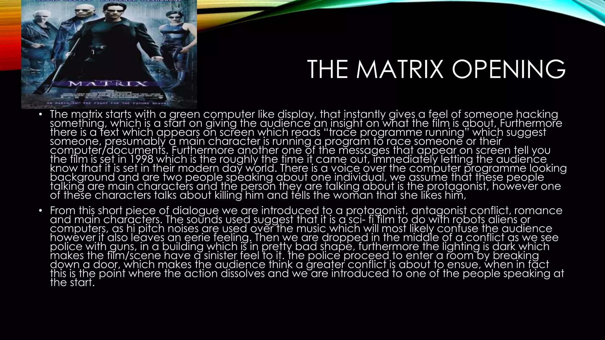 THE MATRIX OPENING 
• The matrix starts with a green computer like display, that instantly gives a feel of someone hacking 
something, which is a start on giving the audience an insight on what the film is about, Furthermore 
there is a text which appears on screen which reads “trace programme running” which suggest 
someone, presumably a main character is running a program to race someone or their 
computer/documents. Furthermore another one of the messages that appear on screen tell you 
the film is set in 1998 which is the roughly the time it came out, immediately letting the audience 
know that it is set in their modern day world. There is a voice over the computer programme looking 
background and are two people speaking about one individual, we assume that these people 
talking are main characters and the person they are talking about is the protagonist, however one 
of these characters talks about killing him and tells the woman that she likes him, 
• From this short piece of dialogue we are introduced to a protagonist, antagonist conflict, romance 
and main characters. The sounds used suggest that it is a sci- fi film to do with robots aliens or 
computers, as hi pitch noises are used over the music which will most likely confuse the audience 
however it also leaves an eerie feeling. Then we are dropped in the middle of a conflict as we see 
police with guns, in a building which is in pretty bad shape, furthermore the lighting is dark which 
makes the film/scene have a sinister feel to it. the police proceed to enter a room by breaking 
down a door, which makes the audience think a greater conflict is about to ensue, when in fact 
this is the point where the action dissolves and we are introduced to one of the people speaking at 
the start. 
