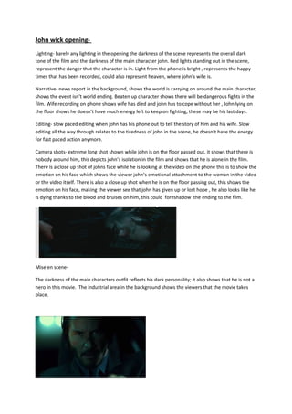 John wick opening-
Lighting- barely any lighting in the opening the darkness of the scene represents the overall dark
tone of the film and the darkness of the main character john. Red lights standing out in the scene,
represent the danger that the character is in. Light from the phone is bright , represents the happy
times that has been recorded, could also represent heaven, where john’s wife is.
Narrative- news report in the background, shows the world is carrying on around the main character,
shows the event isn’t world ending. Beaten up character shows there will be dangerous fights in the
film. Wife recording on phone shows wife has died and john has to cope without her , John lying on
the floor shows he doesn’t have much energy left to keep on fighting, these may be his last days.
Editing- slow paced editing when john has his phone out to tell the story of him and his wife. Slow
editing all the way through relates to the tiredness of john in the scene, he doesn’t have the energy
for fast paced action anymore.
Camera shots- extreme long shot shown while john is on the floor passed out, it shows that there is
nobody around him, this depicts john’s isolation in the film and shows that he is alone in the film.
There is a close up shot of johns face while he is looking at the video on the phone this is to show the
emotion on his face which shows the viewer john’s emotional attachment to the woman in the video
or the video itself. There is also a close up shot when he is on the floor passing out, this shows the
emotion on his face, making the viewer see that john has given up or lost hope , he also looks like he
is dying thanks to the blood and bruises on him, this could foreshadow the ending to the film.
Mise en scene-
The darkness of the main characters outfit reflects his dark personality; it also shows that he is not a
hero in this movie. The industrial area in the background shows the viewers that the movie takes
place.
 