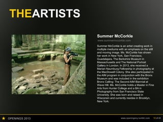 OPENINGS 2013 www.openingsny.tumblr.com 10 of 43
THEARTISTS
Summer McCorkle
www.summermccorkle.com
Summer McCorkle is an artist creating work in
multiple mediums with an emphasis on the still
and moving image. Ms. McCorkle has shown
her work in New York, San Francisco,
Guadalajara, The Berkshire Museum in
Massachusetts and The National Portrait
Gallery in London. In 2013, she received a
Marian Naumburg Fellowship in photography at
the MacDowell Colony. She also participated in
the AIM program in conjunction with the Bronx
Museum and was included in the exhibition
Bronx Calling: The Second AIM Biennial at
Wave Hill. Ms. McCorkle holds a Master in Fine
Arts from Hunter College and a BA in
Photography from San Francisco State
University. She was born and raised in
Wisconsin and currently resides in Brooklyn,
New York.
 